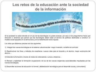 Los retos de la educación ante la sociedad
de la información
Si la sociedad no está instruida en el uso de las tecnologías no podrá avanzar, por eso si nos preguntamos hacia qué
dirección ir, tenemos que pensar que las tecnologías deben estar al servicio de políticas destinadas a construir un
modelo social apoyado en la democracia y en la redistribución de la riqueza.
Los retos que debemos precisar son los siguientes:
1) Integrar las nuevas tecnologías en el sistema cultural escolar: mayor inversión, re-definir el currículo.
2) Reestructurar los fines y métodos de enseñanza: nuevos roles para el docente y el alumno, mayor autonomía del
alumno…
3) Extender la formación a través de redes de ordenadores: cursos a distancia…
4) Revisar y replantear la formación ocupacional a la luz de las nuevas exigencias socio-laborales impulsadas por las
nuevas tecnologías.
5) Desarrollar acciones de educación no formal ( alfabetización tecnológica para el desarrollo social y comunitario)
 