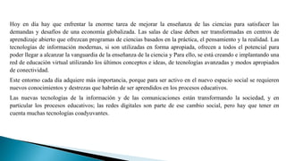 Hoy en día hay que enfrentar la enorme tarea de mejorar la enseñanza de las ciencias para satisfacer las
demandas y desafíos de una economía globalizada. Las salas de clase deben ser transformadas en centros de
aprendizaje abierto que ofrezcan programas de ciencias basados en la práctica, el pensamiento y la realidad. Las
tecnologías de información modernas, si son utilizadas en forma apropiada, ofrecen a todos el potencial para
poder llegar a alcanzar la vanguardia de la enseñanza de la ciencia y Para ello, se está creando e implantando una
red de educación virtual utilizando los últimos conceptos e ideas, de tecnologías avanzadas y modos apropiados
de conectividad.
Este entorno cada día adquiere más importancia, porque para ser activo en el nuevo espacio social se requieren
nuevos conocimientos y destrezas que habrán de ser aprendidos en los procesos educativos.
Las nuevas tecnologías de la información y de las comunicaciones están transformando la sociedad, y en
particular los procesos educativos; las redes digitales son parte de ese cambio social, pero hay que tener en
cuenta muchas tecnologías coadyuvantes.
 