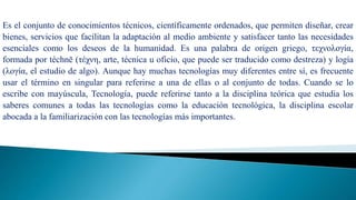 Tecnología
Es el conjunto de conocimientos técnicos, científicamente ordenados, que permiten diseñar, crear
bienes, servicios que facilitan la adaptación al medio ambiente y satisfacer tanto las necesidades
esenciales como los deseos de la humanidad. Es una palabra de origen griego, τεχνολογία,
formada por téchnē (τέχνη, arte, técnica u oficio, que puede ser traducido como destreza) y logía
(λογία, el estudio de algo). Aunque hay muchas tecnologías muy diferentes entre sí, es frecuente
usar el término en singular para referirse a una de ellas o al conjunto de todas. Cuando se lo
escribe con mayúscula, Tecnología, puede referirse tanto a la disciplina teórica que estudia los
saberes comunes a todas las tecnologías como la educación tecnológica, la disciplina escolar
abocada a la familiarización con las tecnologías más importantes.
 