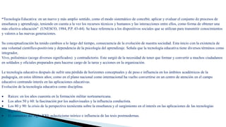 Origen y evolución de la Tecnología Educativa
“Tecnología Educativa: en un nuevo y más amplio sentido, como el modo sistemático de concebir, aplicar y evaluar el conjunto de procesos de
enseñanza y aprendizaje, teniendo en cuenta a la vez los recursos técnicos y humanos y las interacciones entre ellos, como forma de obtener una
más efectiva educación" (UNESCO, 1984, P.P. 43-44). Se hace referencia a los dispositivos sociales que se utilizan para transmitir conocimientos
y valores a las nuevas generaciones.
Su conceptualización ha tenido cambios a lo largo del tiempo, consecuencia de la evolución de nuestra sociedad. Esta inicio con la existencia de
una voluntad científico-positivista y dependencia de la psicología del aprendizaje. Señala que la tecnología educativa tiene diversos términos como
integrador,
Vivo, polisémico (acoge diversos significados) y contradictorio. Este surgió de la necesidad de tener que formar y convertir a muchos ciudadanos
en soldados y oficiales preparados para hacerse cargo de la tarea y acciones en la organización.
Le tecnología educativa después de sufrir una pérdida de horizontes conceptuales y de peso e influencia en los ámbitos académicos de la
pedagogía, en estos últimos años; como en el plano nacional como internacional ha vuelto convertirse en un centro de atención en el campo
educativo centrando interés en las aplicaciones educativas.
Evolución de la tecnología educativa como disciplina.
 Raíces: en los años cuarenta en la formación militar norteamericana.
 Los años 50 y 60: la fascinación por los audiovisuales y la influencia conductista.
 Los 80 y 90: la crisis de la perspectiva tecnócrata sobre la enseñanza y el surgimiento en el interés en las aplicaciones de las tecnologías
digitales.
 El comienzo del siglo XXI: eclecticismo teórico e influencia de las tesis postmodernas.
 