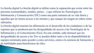 La brecha digital.
La brecha digital La brecha digital se define como la separación que existe entre las
personas (comunidades, estados, países…) que utilizan las Tecnologías de
Información y Comunicación (TIC) como una parte rutinaria de su vida diaria y
aquellas que no tienen acceso a las mismas y que aunque las tengan no saben cómo
utilizarlas.
La brecha digital muestra las diferencias en el desarrollo de los ciudadanos o de las
regiones que se producen por las desigualdades de acceso a las Tecnologías de la
Información y el Conocimiento (Tics). En este sentido, cabe destacar que las
desigualdades de acceso a las Tics se pueden deber tanto a la no disponibilidad de
equipos terminales para acceder a estos servicios, como a la carencia de formación y
de habilidades para beneficiarse de ellos.
 