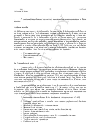 A continuación explicamos los grupos y algunas aplicaciones expuestas en la Tabla
anterior:
A. Grupo sencillo
A1. Editores y presentadores de información: La presentación de información puede hacerse
en forma pasiva o activa. En el primer caso, consiste en la presentación de datos en forma
secuencial o directa, tales como documentos de investigación, artículos de revistas, etc.
Cuando la presentación de la información se realiza en forma secuencial y no emplea
hipervínculos, se convierte en un programa estrictamente demostrativo. Generalmente, los
sistemas activos son los más preferidos, porque aprovechan la interactividad de muchas
tecnologías con diversas herramientas multimedia para presentar la información en forma no
secuencial, y permitir así la exploración libre de datos [9, 10]. Existe una gran variedad de
programas que permiten crear, almacenar y presentar información, con diversos formatos:
texto, imagen, sonido o vídeo. En este grupo expondremos los siguientes:
– Procesadores de texto
– Presentaciones gráficas
– Navegadores
1a. Procesadores de texto
Los procesadores de texto son la aplicación ofimática más empleada por los usuarios
de un ordenador. Inicialmente, estos programas tenían características básicas de edición de
textos, aunque actualmente tienen otras muchas funciones altamente potenciales para facilitar
el proceso de edición de textos e inserción de imágenes. Los primeros procesadores fueron
WordPerfect y WordStar, para el sistema operativo DOS, pero con el dominio de Windows
como sistema operativo, surgieron Ami Profesional y Microsoft Word. Este último se ha
convertido en el estándar del mercado, al ganar ventaja con su desarrollo en Windows como
sistema operativo [39, 47].
La ventaja principal que se obtiene con el uso de procesadores de texto es la rapidez
y flexibilidad para crear y modificar contenidos [49]. Se pueden realizar todo tipo de
documentos, tales como cartas, fax, memorandos, informes técnicos, libros, facturas,
artículos, etc. No explicaremos en detalle su funcionamiento, ya que son programas muy
conocidos por la mayoría de las personas que trabajan con ordenadores.
A continuación citamos algunas de las funciones de estos programas [47, 49]:
– Modos de visualización de la pantalla: como esquema, página normal, diseño de
impresión, página web.
– Distribución del contenido: columnas, tablas.
– Numeración de páginas.
– Formatos de texto: tipo de letra, tamaño, estilo, alineación, etc.
– Escritura de caracteres especiales.
– Insertar imágenes.
– Uso de plantillas de documentos: cartas, fax, memorandos, facturas.
– Estructurar el texto en niveles de esquema.
– Verificar ortografía y gramática.
– Fusión de archivos.
IESE
Universidad de Navarra
0197850012
 