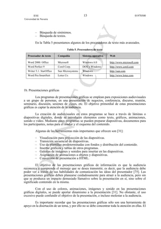– Búsqueda de sinónimos.
– Búsqueda de textos.
En la Tabla 5 presentamos algunos de los procesadores de texto más avanzados.
Tabla 5. Procesadores de texto
Procesador de texto Compañía Sistema operativo Web
Word 2000: Office Microsoft Windows 6.0 http://www.microsoft.com
Word Perfect 9 Corel Corp. DOS y Windows http://www.corel.com
Writer 5.1: StarOffice Sun Microsystems Windows http://sun.com
Word Pro:SmartSuit Lotus Co. Windows http://www.lotus.com
1b. Presentaciones gráficas
Los programas de presentaciones gráficas se emplean para exposiciones audiovisuales
a un grupo de personas, en una presentación de negocios, conferencia, discurso, reunión,
seminario, discusión, sesiones de clases, etc. El objetivo primordial de estas presentaciones
gráficas es captar la atención de la audiencia.
La creación de audiovisuales en estos programas se hace a través de láminas o
diapositivas digitales, donde se introducen elementos como texto, gráficos, animaciones,
sonido o vídeo. Mediante estos programas se pueden preparar diapositivas, documentos para
los participantes, notas para el orador y el esquema del contenido.
Algunas de las herramientas más importantes que ofrecen son [31]:
– Visualización para proyección de las diapositivas.
– Transición secuencial de diapositivas.
– Uso de plantillas predeterminadas con fondos y distribución del contenido.
– Insertar gráficos y tablas de otros programas.
– Galerías de imágenes y sonidos para insertar en las diapositivas.
– Asignación de animaciones a objetos y diapositivas.
– Conversión de presentación a HTML.
El objetivo de las presentaciones gráficas de información es que la audiencia
reconozca y comprenda el mensaje que se desea transmitir, es decir, que la audiencia debe
poder ver a través de sus habilidades de comunicación las ideas del presentador [75]. Las
presentaciones gráficas deben planearse cuidadosamente para atraer a la audiencia, pero sin
que se produzca un impacto demasiado llamativo sobre la presentación en sí, sino sobre el
significado contenido en la misma.
Con el uso de colores, animaciones, imágenes y sonido en las presentaciones
gráficas digitales, se puede aportar dinamismo a la presentación [31]. No obstante, el uso
excesivo puede confundir el objetivo de la presentación, e incluso molestar a la audiencia.
Es importante recordar que las presentaciones gráficas sólo son una herramienta de
apoyo en la disertación de un tema, y por ello no se debe concentrar toda la atención en ellas. El
IESE
Universidad de Navarra
0197850013
 