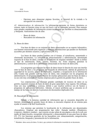 – Opciones para almacenar páginas favoritas, el historial de la visitada o la
navegación sin conexión.
A2. Administradores de información: La información existente en forma electrónica es
extensa, tanto en Internet como en una red local o en un ordenador personal. Para manejar
estas grandes cantidades de información existen tecnologías que facilitan su almacenamiento
y búsqueda. Analizaremos dos de ellas:
– Bases de datos
– Buscadores de información
2a. Bases de datos
Una base de datos es un conjunto de datos almacenados en un soporte informático,
con formato estructurado para organizar y mantener informaciones que pueden ser fácilmente
accesibles por distintos usuarios y aplicaciones [38, 67].
Las bases de datos pueden cambiar con el tiempo, al actualizarse, aumentando o
eliminando documentos. La estructura de almacenamiento y administración, denominada
esquema de la base de datos, consiste en un conjunto de etiquetas metadato7 donde se define
el tipo de información, título, autores, resumen, etc. Estas etiquetas permiten la
administración y control de la información almacenada en las bases de datos [26].
Los programas que manejan las bases de datos tienen la función de crear una interfaz
entre la base de datos y los programas de búsqueda de información, además de garantizar la
seguridad de los accesos, control de duplicados, respaldos y recuperación de la información
[26]. Cuanto más grandes sean las bases de datos, más complejos son los programas de
administración. El programa Oracle dispone de muchas aplicaciones para las bases de datos y
su uso está muy extendido en muchas empresas para la gestión de grandes bases de datos.
Las corporaciones que manejan grandes cantidades de recursos de datos en su
gestión, requieren sistemas de bases de datos de gran capacidad y muy seguras. Sin embargo,
éstas son muy complejas y costosas, debido a que muchos archivos son de fuentes y
programas de aplicaciones diferentes. Además, el mayor problema que se presenta en el
manejo de las bases de datos es la presencia de documentos duplicados [26].
2b. Buscadores de información
Debido a la inmensa cantidad de información que se encuentra disponible en
Internet, almacenada en grandes bases de datos, es necesario disponer de un sistema para
ayudar al usuario a su fácil localización.
Los sistemas que permiten la localización de la información son denominados
«buscadores». Emplean una programación tipo robot –llamada también «Wanderers»
(viajeros), «Spiders» (arañas)–, que consiste en que saltan de una página a otra de la web, por
medio de hipervínculos, recogiendo información y almacenándola en una gran base de datos
[32, 37]. Las funciones generales de los buscadores son: almacenamiento, categorización,
actualización, búsqueda y presentación de la información.
IESE
Universidad de Navarra
0197850015
7 Metadato: datos acerca de datos. Es decir, que contiene la información resumida de un documento.
 