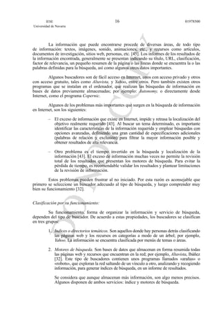 La información que puede encontrarse procede de diversas áreas, de todo tipo
de información: textos, imágenes, sonido, animaciones, etc., y recursos como artículos,
documentos de investigación, sitios web, personas, etc. [45]. Los informes de los resultados de
la información encontrada, generalmente se presentan indicando su título, URL, clasificación,
factor de relevancia, un pequeño resumen de la página o las líneas donde se encuentra la o las
palabras definidas para la búsqueda, así como algunos otros datos importantes.
Algunos buscadores son de fácil acceso en Internet, unos con acceso privado y otros
con acceso gratuito, tales como Altavista, y Yahoo, entre otros. Pero también existen otros
programas que se instalan en el ordenador, que realizan las búsquedas de información en
bases de datos previamente almacenadas; por ejemplo: Autonomy, o directamente desde
Internet, como el programa Copernic.
Algunos de los problemas más importantes que surgen en la búsqueda de información
en Internet, son los siguientes:
– El exceso de información que existe en Internet, impide y retrasa la localización del
objetivo realmente requerido [43]. Al buscar un tema determinado, es importante
identificar las características de la información requerida y emplear búsquedas con
opciones avanzadas, definiendo una gran cantidad de especificaciones adicionales
(palabras de relación y exclusión) para filtrar la mayor información posible y
obtener resultados de alta relevancia.
– Otro problema es el tiempo invertido en la búsqueda y localización de la
información [43]. El exceso de información muchas veces no permite la revisión
total de los resultados que presentan los motores de búsqueda. Para evitar la
pérdida de tiempo, es recomendable validar los resultados y plantear limitaciones
de la revisión de información.
Estos problemas pueden frustrar al no iniciado. Por esta razón es aconsejable que
primero se seleccione un buscador adecuado al tipo de búsqueda, y luego comprender muy
bien su funcionamiento [32].
Clasificación por su funcionamiento:
Su funcionamiento, forma de organizar la información y servicio de búsqueda,
dependen del tipo de buscador. De acuerdo a estas propiedades, los buscadores se clasifican
en tres grupos:
1. Indices o directorios temáticos. Son aquellos donde hay personas detrás clasificando
las páginas web y los recursos en categorías a modo de un árbol; por ejemplo,
Yahoo. La información se encuentra clasificada por menús de temas o áreas.
2. Motores de búsqueda. Son bases de datos que almacenan en forma resumida todas
las páginas web y recursos que encuentran en la red; por ejemplo, Altavista, Ibáñez
[32]. Este tipo de buscadores contienen unos programas llamados «arañas» o
«robots», que exploran la red saltando de un vínculo a otro, analizando y recogiendo
información, para generar índices de búsqueda, en un informe de resultados.
Se considera que aunque almacenan más información, son algo menos precisos.
Algunos disponen de ambos servicios: índice y motores de búsqueda.
IESE
Universidad de Navarra
0197850016
 