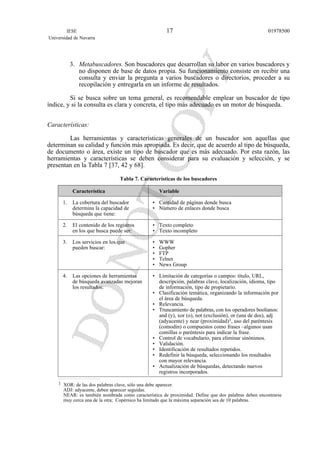 3. Metabuscadores. Son buscadores que desarrollan su labor en varios buscadores y
no disponen de base de datos propia. Su funcionamiento consiste en recibir una
consulta y enviar la pregunta a varios buscadores o directorios, proceder a su
recopilación y entregarla en un informe de resultados.
Si se busca sobre un tema general, es recomendable emplear un buscador de tipo
índice, y si la consulta es clara y concreta, el tipo más adecuado es un motor de búsqueda.
Características:
Las herramientas y características generales de un buscador son aquellas que
determinan su calidad y función más apropiada. Es decir, que de acuerdo al tipo de búsqueda,
de documento o área, existe un tipo de buscador que es más adecuado. Por esta razón, las
herramientas y características se deben considerar para su evaluación y selección, y se
presentan en la Tabla 7 [37, 42 y 68].
Tabla 7. Características de los buscadores
Característica Variable
1. La cobertura del buscador • Cantidad de páginas donde busca
determina la capacidad de • Número de enlaces donde busca
búsqueda que tiene:
2. El contenido de los registros • Texto completo
en los que busca puede ser: • Texto incompleto
3. Los servicios en los que • WWW
pueden buscar: • Gopher
• FTP
• Telnet
• News Group
4. Las opciones de herramientas • Limitación de categorías o campos: título, URL,
de búsqueda avanzadas mejoran descripción, palabras clave, localización, idioma, tipo
los resultados: de información, tipo de propietario.
• Clasificación temática, organizando la información por
el área de búsqueda.
• Relevancia.
• Truncamiento de palabras, con los operadores boolianos:
and (y), xor (o), not (exclusión), or (una de dos), adj
(adyacente) y near (proximidad)1, uso del paréntesis
(comodín) o compuestos como frases –algunos usan
comillas o paréntesis para indicar la frase.
• Control de vocabulario, para eliminar sinónimos.
• Validación.
• Identificación de resultados repetidos.
• Redefinir la búsqueda, seleccionando los resultados
con mayor relevancia.
• Actualización de búsquedas, detectando nuevos
registros incorporados.
IESE
Universidad de Navarra
0197850017
1 XOR: de las dos palabras clave, sólo una debe aparecer.
ADJ: adyacente, deben aparecer seguidas.
NEAR: es también nombrada como característica de proximidad. Define que dos palabras deben encontrarse
muy cerca una de la otra; Copérnico ha limitado que la máxima separación sea de 10 palabras.
 