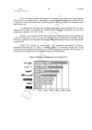 Existe una gran cantidad de buscadores en Internet, los mismos que tienen algunas
diferencias en sus características, capacidades y herramientas que establecen la diferencia de
su aplicación, tipo de búsqueda que el usuario requiere, filtros necesarios de acuerdo al tema
que se busca, etc.
La selección del buscador más apropiado para cada usuario depende de todos estos
factores. En la Tabla 8 se detallan las características de algunos buscadores que son muy
utilizados en Internet [32, 37, 42 y 68].
Google es un buscador relativamente reciente en comparación con otros buscadores,
y está creciendo poco a poco con una gran base de datos y produciendo resultados de alta
relevancia. Además, tiene indexados documentos PDF, característica ésta que otros buscadores
no tienen [57].
Notess [57] efectuó un estudio sobre siete buscadores disponible en Internet,
realizando búsquedas de 25 cortas y sencillas palabras. El buscador Google fue el que
encontró mayor cantidad de resultados en trece de las búsquedas realizadas. En la Figura 2 se
presentan los resultados de esta comparación de los siete buscadores.
Figura 2. Buscadores con los mejores 25 resultados [57]
IESE
Universidad de Navarra
0197850018
0 1.000 2.000 3.000 4.000 5.000 6.000
Los trece primeros
Los seis primeros
Los tres primeros
Los tres primeros
 