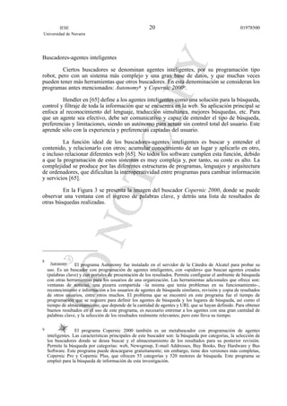 Buscadores-agentes inteligentes
Ciertos buscadores se denominan agentes inteligentes, por su programación tipo
robot, pero con un sistema más complejo y una gran base de datos, y que muchas veces
pueden tener más herramientas que otros buscadores. En esta denominación se consideran los
programas antes mencionados: Autonomy8 y Copernic 20009.
Hendler en [65] define a los agentes inteligentes como una solución para la búsqueda,
control y filtraje de toda la información que se encuentra en la web. Su aplicación principal se
enfoca al reconocimiento del lenguaje, traducción simultánea, mejores búsquedas, etc. Para
que un agente sea efectivo, debe ser comunicativo y capaz de entender el tipo de búsqueda,
preferencias y limitaciones, siendo un autónomo para actuar sin control total del usuario. Este
aprende sólo con la experiencia y preferencias captadas del usuario.
La función ideal de los buscadores-agentes inteligentes es buscar y entender el
contenido, y relacionarlo con otros; acumular conocimiento de un lugar y aplicarlo en otro,
e incluso relacionar diferentes web [65]. No todos los software cumplen esta función, debido
a que la programación de estos sistemas es muy compleja y, por tanto, su coste es alto. La
complejidad se produce por las diferentes estructuras de programas, lenguajes y arquitectura
de ordenadores, que dificultan la interoperatividad entre programas para cambiar información
y servicios [65].
En la Figura 3 se presenta la imagen del buscador Copernic 2000, donde se puede
observar una ventana con el ingreso de palabras clave, y detrás una lista de resultados de
otras búsquedas realizadas.
IESE
Universidad de Navarra
0197850020
8
El programa Autonomy fue instalado en el servidor de la Cátedra de Alcatel para probar su
uso. Es un buscador con programación de agentes inteligentes, con «spiders» que buscan agentes creados
(palabras clave) y con portales de presentación de los resultados. Permite configurar el ambiente de búsqueda
con otras herramientas para los usuarios de una organización. Las herramientas adicionales que ofrece son:
ventanas de noticias, una pizarra compartida –la misma que tenía problemas en su funcionamiento–,
reconocimiento e información a los usuarios de agentes de búsqueda similares, revisión y copia de resultados
de otros usuarios, entre otros muchos. El problema que se encontró en este programa fue el tiempo de
programación que se requiere para definir los agentes de búsqueda y los lugares de búsqueda, así como el
tiempo de almacenamiento, que depende de la cantidad de agentes y URL que se hayan definido. Para obtener
buenos resultados en el uso de este programa, es necesario entrenar a los agentes con una gran cantidad de
palabras clave, y la selección de los resultados realmente relevantes; pero esto lleva su tiempo.
9 El programa Copernic 2000 también es un metabuscador con programación de agentes
inteligentes. Las características principales de este buscador son: la búsqueda por categorías, la selección de
los buscadores donde se desea buscar y el almacenamiento de los resultados para su posterior revisión.
Permite la búsqueda por categorías: web, Newsgroup, E-mail Addresses, Buy Books, Buy Hardware y Bus
Software. Este programa puede descargarse gratuitamente; sin embargo, tiene dos versiones más completas,
Copernic Pro y Copernic Plus, que ofrecen 55 categorías y 520 motores de búsqueda. Este programa se
empleó para la búsqueda de información de esta investigación.
 