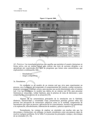 Figura 3. Copernic 2000
A3. Prácticos: Las tecnologías prácticas son aquellas que permiten al usuario interactuar en
forma activa, con un sistema virtual para realizar una serie de acciones dirigidas a un
aprendizaje por experiencia. Dos tipos de programas que tienen estas características, que
explicaremos a continuación, son:
– Simuladores
– Juegos competitivos
3a. Simuladores
Un simulador es un modelo de un sistema real que sirve para experimentar un
proceso, con el propósito de comprender el comportamiento del sistema, evaluar escenarios,
proponer estrategias y corregir errores, para ejecutar una acción determinada sobre el sistema
real. Con los simuladores se modela una réplica de un sistema real [54], para presentar
fenómenos y situaciones, validar hipótesis, para la práctica de toma de decisiones y para
comprobar las consecuencias de su actuación [10].
Algunas de las características principales de la simulación son la fidelidad,
dinámica, interactividad y versatilidad. Estas características permiten generar sobre una
persona una percepción de sensaciones subjetivas como en la realidad, comprensión de
mecanismos que rigen un proceso, aplicación de los conocimientos, incentivo del aprendizaje
a la exploración, descubrimiento, elaboración de modelos y práctica repetitiva [27].
Normalmente, las ventajas de emplear un simulador son muchas más que las
desventajas o limitaciones; sin embargo, no puede considerarse como una panacea capaz de
resolver cualquier problema. En la Tabla 9 se presentan las principales ventajas y desventajas
de un simulador [14, 18].
IESE
Universidad de Navarra
0197850021
 