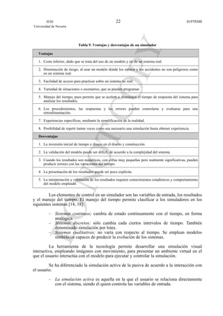 Tabla 9. Ventajas y desventajas de un simulador
Ventajas
1. Coste inferior, dado que se trata del uso de un modelo y no de un sistema real.
2. Disminución de riesgo, al usar un modelo donde los errores y los accidentes no son peligrosos como
en un sistema real.
3. Facilidad de acceso para practicar sobre un sistema no real.
4. Variedad de situaciones o escenarios, que se pueden programar.
5. Manejo del tiempo, pues permite que se acelere o disminuya el tiempo de respuesta del sistema para
analizar los resultados.
6. Los procedimientos, las respuestas y los errores pueden controlarse y evaluarse para una
retroalimentación.
7. Experiencias específicas, mediante la simplificación de la realidad.
8. Posibilidad de repetir tantas veces como sea necesario una simulación hasta obtener experiencia.
Desventajas
1. La inversión inicial de tiempo y dinero en el diseño y construcción.
2. La validación del modelo puede ser difícil, de acuerdo a la complejidad del sistema.
3. Cuando los resultados son numéricos, con cifras muy pequeñas pero realmente significativas, pueden
producir errores con las variaciones del tiempo.
4. La presentación de los resultados puede ser poco explícita.
5. La interpretación y valoración de los resultados requiere conocimientos estadísticos y comportamiento
del modelo empleado.
Los elementos de control en un simulador son las variables de entrada, los resultados
y el manejo del tiempo. El manejo del tiempo permite clasificar a los simuladores en los
siguientes sistemas [14, 18]:
– Sistemas continuos; cambia de estado continuamente con el tiempo, en forma
analógica.
– Sistemas discretos; sólo cambia cada ciertos intervalos de tiempo. También
denominado simulación por lotes.
– Sistemas cualitativos; no varía con respecto al tiempo. Se emplean modelos
simbólicos capaces de predecir la evolución de los sistemas.
La herramienta de la tecnología permite desarrollar una simulación visual
interactiva, empleando imágenes con movimiento, para presentar un ambiente virtual en el
que el usuario interactúa con el modelo para ejecutar y controlar la simulación.
Se ha diferenciado la simulación activa de la pasiva de acuerdo a la interacción con
el usuario.
– La simulación activa es aquella en la que el usuario se relaciona directamente
con el sistema, siendo él quien controla las variables de entrada.
IESE
Universidad de Navarra
0197850022
 