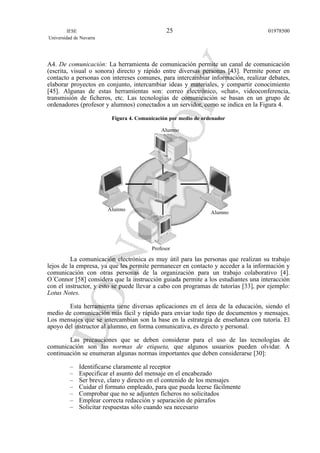 A4. De comunicación: La herramienta de comunicación permite un canal de comunicación
(escrita, visual o sonora) directo y rápido entre diversas personas [43]. Permite poner en
contacto a personas con intereses comunes, para intercambiar información, realizar debates,
elaborar proyectos en conjunto, intercambiar ideas y materiales, y compartir conocimiento
[45]. Algunas de estas herramientas son: correo electrónico, «chat», videoconferencia,
transmisión de ficheros, etc. Las tecnologías de comunicación se basan en un grupo de
ordenadores (profesor y alumnos) conectados a un servidor, como se indica en la Figura 4.
Figura 4. Comunicación por medio de ordenador
La comunicación electrónica es muy útil para las personas que realizan su trabajo
lejos de la empresa, ya que les permite permanecer en contacto y acceder a la información y
comunicación con otras personas de la organización para un trabajo colaborativo [4].
O´Connor [58] considera que la instrucción guiada permite a los estudiantes una interacción
con el instructor, y esto se puede llevar a cabo con programas de tutorías [33], por ejemplo:
Lotus Notes.
Esta herramienta tiene diversas aplicaciones en el área de la educación, siendo el
medio de comunicación más fácil y rápido para enviar todo tipo de documentos y mensajes.
Los mensajes que se intercambian son la base en la estrategia de enseñanza con tutoría. El
apoyo del instructor al alumno, en forma comunicativa, es directo y personal.
Las precauciones que se deben considerar para el uso de las tecnologías de
comunicación son las normas de etiqueta, que algunos usuarios pueden olvidar. A
continuación se enumeran algunas normas importantes que deben considerarse [30]:
– Identificarse claramente al receptor
– Especificar el asunto del mensaje en el encabezado
– Ser breve, claro y directo en el contenido de los mensajes
– Cuidar el formato empleado, para que pueda leerse fácilmente
– Comprobar que no se adjunten ficheros no solicitados
– Emplear correcta redacción y separación de párrafos
– Solicitar respuestas sólo cuando sea necesario
IESE
Universidad de Navarra
0197850025
Alumno
Alumno
Alumno
Profesor
 
