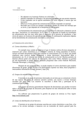– No adjuntar en el mensaje ficheros no solicitados
– Intentar responder los mensajes a las personas en espera con una pronta respuesta
– Evitar responder con la opción automática del texto original, a menos que sea
necesario
– Observar el tono general de comunicación antes de responder un mensaje
– Recordar que el texto no siempre expresa los estados de ánimo del mensaje que
se envía, y que depende de la interpretación del receptor
Las herramientas de comunicación que se emplean en la educación a distancia son de
dos tipos: sincrónicas y/o asincrónicas. En la Tabla 12 se presenta un listado de tecnologías
de comunicación que son muy útiles para el instructor en el proceso de enseñanza, y que
sirven de apoyo en el proceso de aprendizaje del alumno. A continuación explicamos algunas
de las herramientas de comunicación sincrónica y asincrónica:
a) Comunicación asincrónica:
a1. Correo electrónico («Mail»)
Un ejemplo muy común es aquel en el que el alumno realiza diversas preguntas al
instructor por correo electrónico, y el instructor contesta de forma inmediata al alumno,
incluso enviando documentos útiles para reforzar su conocimiento [22]. Es decir, que puede
emplearse para resolver dudas, aconsejarle a tomar decisiones, intercambiar ideas o
documentos, etc. Es el sistema más básico de comunicación en la red. Muchos portales de
Internet ofrecen gratis este servicio de mensajería, tales como Yahoo, Hotmail. La gestión
de esta herramienta se puede realizar mediante programas tales como Outlook Microsoft,
Netscape Messenger y otros [43].
Después de una sesión de clase, se puede emplear el correo electrónico para ampliar
discusiones de grupo, ya que facilita a los participantes exponer sus ideas, hacer preguntas e
intercambiar información de todo formato y tipo [58].
a2. Grupos de noticias («NewsGroup»)
Consisten en un grupo de personas interesadas en un tema que se comunican a través
de una especie de tablón de anuncios (pizarra común), con acceso a revisar mensajes
enviados por otros [43]. Los usuarios se suscriben a dicha lista y participan de la
comunicación en grupo.
Los grupos de noticias generalmente disponen de documentos que pueden revisarse
antes o después de un grupo de discusión, para disponer de más información sobre el tema
objeto de discusión.
Un software que proporciona la gestión de grupos de noticias es Free Agent:
http://www.forteinc.com
a3. Listas de distribución («List Server»).
Consisten en un grupo de personas suscritas por correo electrónico a una lista, a las
cuales se les envían mensajes o anuncios con un contenido de interés general para los
IESE
Universidad de Navarra
0197850026
 