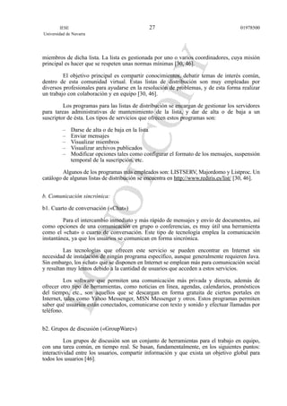 miembros de dicha lista. La lista es gestionada por uno o varios coordinadores, cuya misión
principal es hacer que se respeten unas normas mínimas [30, 46].
El objetivo principal es compartir conocimientos, debatir temas de interés común,
dentro de esta comunidad virtual. Estas listas de distribución son muy empleadas por
diversos profesionales para ayudarse en la resolución de problemas, y de esta forma realizar
un trabajo con colaboración y en equipo [30, 46].
Los programas para las listas de distribución se encargan de gestionar los servidores
para tareas administrativas de mantenimiento de la lista, y dar de alta o de baja a un
suscriptor de ésta. Los tipos de servicios que ofrecen estos programas son:
– Darse de alta o de baja en la lista
– Enviar mensajes
– Visualizar miembros
– Visualizar archivos publicados
– Modificar opciones tales como configurar el formato de los mensajes, suspensión
temporal de la suscripción, etc.
Algunos de los programas más empleados son: LISTSERV, Majordomo y Listproc. Un
catálogo de algunas listas de distribución se encuentra en http://www.rediris.es/list/ [30, 46].
b. Comunicación sincrónica:
b1. Cuarto de conversación («Chat»)
Para el intercambio inmediato y más rápido de mensajes y envío de documentos, así
como opciones de una comunicación en grupo o conferencias, es muy útil una herramienta
como el «chat» o cuarto de conversación. Este tipo de tecnología emplea la comunicación
instantánea, ya que los usuarios se comunican en forma sincrónica.
Las tecnologías que ofrecen este servicio se pueden encontrar en Internet sin
necesidad de instalación de ningún programa específico, aunque generalmente requieren Java.
Sin embargo, los «chat» que se disponen en Internet se emplean más para comunicación social
y resultan muy lentos debido a la cantidad de usuarios que acceden a estos servicios.
Los software que permiten una comunicación más privada y directa, además de
ofrecer otro tipo de herramientas, como noticias en línea, agendas, calendarios, pronósticos
del tiempo, etc., son aquellos que se descargan en forma gratuita de ciertos portales en
Internet, tales como Yahoo Messenger, MSN Messenger y otros. Estos programas permiten
saber qué usuarios están conectados, comunicarse con texto y sonido y efectuar llamadas por
teléfono.
b2. Grupos de discusión («GroupWare»)
Los grupos de discusión son un conjunto de herramientas para el trabajo en equipo,
con una tarea común, en tiempo real. Se basan, fundamentalmente, en los siguientes puntos:
interactividad entre los usuarios, compartir información y que exista un objetivo global para
todos los usuarios [46].
IESE
Universidad de Navarra
0197850027
 