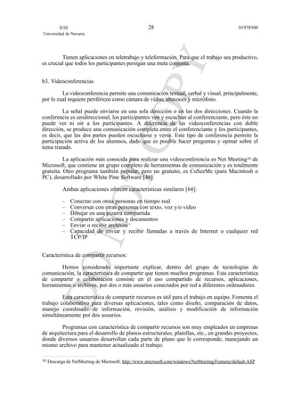 Tienen aplicaciones en teletrabajo y teleformación. Para que el trabajo sea productivo,
es crucial que todos los participantes persigan una meta conjunta.
b3. Videoconferencias
La videoconferencia permite una comunicación textual, verbal y visual, principalmente,
por lo cual requiere periféricos como cámara de vídeo, altavoces y micrófono.
La señal puede enviarse en una sola dirección o en las dos direcciones. Cuando la
conferencia es unidireccional, los participantes ven y escuchan al conferenciante, pero éste no
puede ver ni oír a los participantes. A diferencia de las videoconferencias con doble
dirección, se produce una comunicación completa entre el conferenciante y los participantes,
es decir, que las dos partes pueden escucharse y verse. Este tipo de conferencia permite la
participación activa de los alumnos, dado que es posible hacer preguntas y opinar sobre el
tema tratado.
La aplicación más conocida para realizar una videoconferencia es Net Meeting10 de
Microsoft, que contiene un grupo completo de herramientas de comunicación y es totalmente
gratuita. Otro programa también popular, pero no gratuito, es CuSeeMe (para Macintosh o
PC), desarrollado por White Pine Software [46].
Ambas aplicaciones ofrecen características similares [64]:
– Conectar con otras personas en tiempo real
– Conversar con otras personas con texto, voz y/o vídeo
– Dibujar en una pizarra compartida
– Compartir aplicaciones y documentos
– Enviar o recibir archivos
– Capacidad de enviar y recibir llamadas a través de Internet o cualquier red
TCP/IP
Característica de compartir recursos:
Hemos considerado importante explicar, dentro del grupo de tecnologías de
comunicación, la característica de compartir que tienen muchos programas. Esta característica
de compartir o colaboración consiste en el uso compartido de recursos, aplicaciones,
herramientas o archivos, por dos o más usuarios conectados por red a diferentes ordenadores.
Esta característica de compartir recursos es útil para el trabajo en equipo. Fomenta el
trabajo colaborativo para diversas aplicaciones, tales como diseño, comparación de datos,
manejo coordinado de información, revisión, análisis y modificación de información
simultáneamente por dos usuarios.
Programas con característica de compartir recursos son muy empleados en empresas
de arquitectura para el desarrollo de planos estructurales, planillas, etc., en grandes proyectos,
donde diversos usuarios desarrollan cada parte de plano que le corresponde, manejando un
mismo archivo para mantener actualizado el trabajo.
IESE
Universidad de Navarra
0197850028
10 Descarga de NetMeeting de Microsoft. http://www.microsoft.com/windows/NetMeeting/Features/default.ASP
 