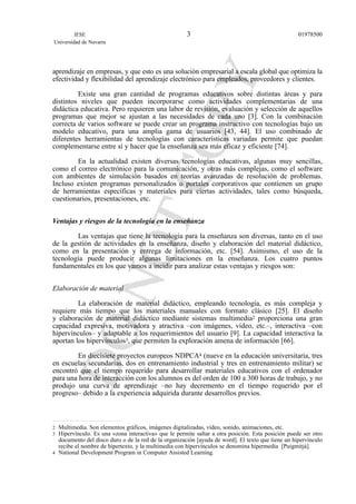 aprendizaje en empresas, y que esto es una solución empresarial a escala global que optimiza la
efectividad y flexibilidad del aprendizaje electrónico para empleados, proveedores y clientes.
Existe una gran cantidad de programas educativos sobre distintas áreas y para
distintos niveles que pueden incorporarse como actividades complementarias de una
didáctica educativa. Pero requieren una labor de revisión, evaluación y selección de aquellos
programas que mejor se ajustan a las necesidades de cada uno [3]. Con la combinación
correcta de varios software se puede crear un programa instructivo con tecnologías bajo un
modelo educativo, para una amplia gama de usuarios [43, 44]. El uso combinado de
diferentes herramientas de tecnologías con características variadas permite que puedan
complementarse entre sí y hacer que la enseñanza sea más eficaz y eficiente [74].
En la actualidad existen diversas tecnologías educativas, algunas muy sencillas,
como el correo electrónico para la comunicación, y otras más complejas, como el software
con ambientes de simulación basados en teorías avanzadas de resolución de problemas.
Incluso existen programas personalizados o portales corporativos que contienen un grupo
de herramientas específicas y materiales para ciertas actividades, tales como búsqueda,
cuestionarios, presentaciones, etc.
Ventajas y riesgos de la tecnología en la enseñanza
Las ventajas que tiene la tecnología para la enseñanza son diversas, tanto en el uso
de la gestión de actividades en la enseñanza, diseño y elaboración del material didáctico,
como en la presentación y entrega de información, etc. [54]. Asimismo, el uso de la
tecnología puede producir algunas limitaciones en la enseñanza. Los cuatro puntos
fundamentales en los que vamos a incidir para analizar estas ventajas y riesgos son:
Elaboración de material
La elaboración de material didáctico, empleando tecnología, es más compleja y
requiere más tiempo que los materiales manuales con formato clásico [25]. El diseño
y elaboración de material didáctico mediante sistemas multimedia2 proporciona una gran
capacidad expresiva, motivadora y atractiva –con imágenes, vídeo, etc.–, interactiva –con
hipervínculos– y adaptable a los requerimientos del usuario [9]. La capacidad interactiva la
aportan los hipervínculos3, que permiten la exploración amena de información [66].
En diecisiete proyectos europeos NDPCA4 (nueve en la educación universitaria, tres
en escuelas secundarias, dos en entrenamiento industrial y tres en entrenamiento militar) se
encontró que el tiempo requerido para desarrollar materiales educativos con el ordenador
para una hora de interacción con los alumnos es del orden de 100 a 300 horas de trabajo, y no
produjo una curva de aprendizaje –no hay decremento en el tiempo requerido por el
progreso– debido a la experiencia adquirida durante desarrollos previos.
IESE
Universidad de Navarra
019785003
2 Multimedia. Son elementos gráficos, imágenes digitalizadas, vídeo, sonido, animaciones, etc.
3 Hipervínculo. Es una «zona interactiva» que le permite saltar a otra posición. Esta posición puede ser otro
documento del disco duro o de la red de la organización [ayuda de word]. El texto que tiene un hipervínculo
recibe el nombre de hipertexto, y la multimedia con hipervínculos se denomina hipermedia [Puigmitjà].
4 National Development Program in Computer Assisted Learning.
 