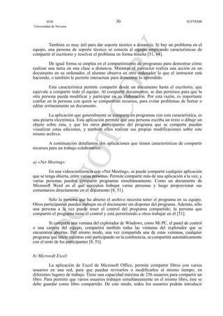 También es muy útil para dar soporte técnico a distancia. Si hay un problema en el
equipo, una persona de soporte técnico se conecta al equipo empleando características de
compartir el escritorio y resolver el problema en forma remota [51, 64].
De igual forma se emplea en el compartimiento de programas para demostrar cómo
realizar una tarea en una clase a distancia. Mientras el instructor realiza una acción en un
documento en su ordenador, el alumno observa en otro ordenador lo que el instructor está
haciendo, o también le permite interactuar para demostrar lo aprendido.
Esta característica permite compartir desde un documento hasta el escritorio, que
equivale a compartir todo el equipo. Al compartir documentos, se dan permisos para que la
otra persona pueda modificar y participar en su elaboración. Por esta razón, es importante
confiar en la persona con quien se compartirán recursos, para evitar problemas de borrar o
editar erróneamente un documento.
La aplicación que generalmente se comparte en programas con esta característica, es
una pizarra electrónica. Esta aplicación permite que una persona escriba un texto o dibuje un
objeto sobre ésta, y que los otros participantes del programa que se comparte puedan
visualizar estas ediciones, y también ellos realizar sus propias modificaciones sobre este
mismo archivo.
A continuación detallamos dos aplicaciones que tienen características de compartir
recursos para un trabajo colaborativo:
a) «Net Meeting»:
En una videoconferencia con «Net Meeting», se puede compartir cualquier aplicación
que se tenga abierta, entre varias personas. Permite compartir más de una aplicación a la vez, y
varias personas pueden compartir programas simultáneamente. Como un documento de
Microsoft Word en el que necesiten trabajar varias personas y luego proporcionar sus
comentarios directamente en el documento [8, 51].
Sólo la persona que ha abierto el archivo necesita tener el programa en su equipo.
Otros participantes pueden trabajar en el documento sin disponer del programa. Además, sólo
una persona a la vez puede tener el control del programa compartido; la persona que
compartió el programa tiene el control y está permitiendo a otros trabajar en él [51].
Si comparte una ventana del explorador de Windows, como Mi PC, el panel de control
o una carpeta del equipo, compartirá también todas las ventanas del explorador que se
encuentren abiertas. Del mismo modo, una vez compartida una de estas ventanas, cualquier
programa que inicie mientras esté participando en la conferencia, se compartirá automáticamente
con el resto de los participantes [8, 51].
b) Microsoft Excel:
La aplicación de Excel de Microsoft Office, permite compartir libros con varios
usuarios en una red, para que puedan revisarlos o modificarlos al mismo tiempo, en
diferentes lugares de trabajo. Tiene una capacidad máxima de 256 usuarios para compartir un
libro. Para permitir que varios usuarios trabajen simultáneamente en el mismo libro, éste se
debe guardar como libro compartido. De este modo, todos los usuarios podrán introducir
IESE
Universidad de Navarra
0197850030
 