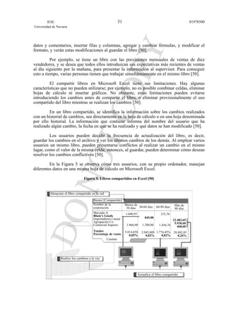 datos y comentarios, insertar filas y columnas, agregar y cambiar fórmulas, y modificar el
formato, y verán estas modificaciones al guardar el libro [50].
Por ejemplo, se tiene un libro con las previsiones mensuales de ventas de diez
vendedores, y se desea que todos ellos introduzcan sus expectativas más recientes de ventas
al día siguiente por la mañana, para presentar la información al supervisor. Para conseguir
esto a tiempo, varias personas tienen que trabajar simultáneamente en el mismo libro [50].
El compartir libros en Microsoft Excel tiene sus limitaciones. Hay algunas
características que no pueden utilizarse; por ejemplo, no es posible combinar celdas, eliminar
hojas de cálculo ni insertar gráficos. No obstante, estas limitaciones pueden evitarse
introduciendo los cambios antes de compartir el libro, o eliminar provisionalmente el uso
compartido del libro mientras se realizan los cambios [50].
En un libro compartido, se identifica la información sobre los cambios realizados
con un historial de cambios, sea directamente en la hoja de cálculo o en una hoja denominada
por ello historial. La información que contiene informa del nombre del usuario que ha
realizado algún cambio, la fecha en que se ha realizado y qué datos se han modificado [50].
Los usuarios pueden decidir la frecuencia de actualización del libro, es decir,
guardar los cambios en el archivo y ver los últimos cambios de los demás. Al emplear varios
usuarios un mismo libro, pueden presentarse conflictos al realizar un cambio en el mismo
lugar, como el valor de la misma celda; entonces, al guardar, pueden determinar cómo desean
resolver los cambios conflictivos [50].
En la Figura 5 se observa cómo tres usuarios, con su propio ordenador, manejan
diferentes datos en una misma hoja de cálculo en Microsoft Excel.
Figura 5. Libros compartidos en Excel [50]
IESE
Universidad de Navarra
0197850031
Almacene el libro compartido en la red
Realice los cambios a la vez
Actualice el libro compartido
Bienes [Compartido]
Nombre de la
corporación
Menos de
30 días 30-60 días
1.040,95
3.968,90
5.014,85$
0,05%
845,00
2.045,80$
0,02%
335,70
1.436,761.200,80
1.774,45%
0,02%
22.483,65
5.930,60
468,60
28.882,85
0,26%
60-90 días Más de
90 días
Mercado A
Blum’s Goods
Importadores Caesar
Agrupación Co.
Comercial Imperio
Totales
Porcentaje de venta
Cuentas
 