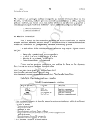 A5. Analíticas: Las tecnologías analíticas son aquellas que manejan información desde una base
de datos, convirtiéndola, mediante procesos cuantitativos o cualitativos, a tablas, esquemas,
gráficos o matrices, que puedan servir para analizar alternativas de soluciones y apoyar en la
toma de decisiones para resolver un problema11. Hemos establecido dos tipos de tecnologías:
– Analíticas cuantitativas
– Analíticas cualitativas
5a. Analíticas cuantitativas:
Para el manejo de datos numéricos, mediante un proceso cuantitativo, se emplean
métodos analíticos. Mediante datos de entrada se procesan a través de fórmulas matemáticas,
estadísticas, financieras, etc., para presentar resultados numéricos y gráficos.
Las aplicaciones de las tecnologías cuantitativas son muy amplias; algunas de éstas
son [50]:
– Desarrollo y marketing de un nuevo producto
– Análisis de «Securities» y gestión de activos
– Gestión de operaciones y planificación
– Toma de decisiones en inversiones
Existen muchos paquetes estadísticos para análisis de datos; en las siguientes
direcciones se encuentran listas con algunos de ellos:
http://www.stats.gla.ac.uk/cti/links_stats/software.html
http://members.aol.com/johnp71/javasta2.html
http://ourworld.compuserve.com/homepages/Rainer_Wuerlaender/statsoft.htm
En la Tabla 13 presentamos algunos ejemplos.
Tabla 13. Ejemplos de paquetes estadísticos
Paquete estadístico Compañía Dirección
SPSS 12 SPSS Inc. http://www.spss.com
Minitab Minitab Inc. http://www.minitab.com
SAS SAS Institute Inc. http://www.sas.com
Statistica Stat Soft Inc. http://www.statsoftinc.com
IESE
Universidad de Navarra
0197850032
11 Estas tecnologías son capaces de desarrollar algunas herramientas empleadas para análisis de problemas y
toma de decisiones como:
– Círculo de Deming
– Técnicas de cuestionario
– Diagrama de afinidad
– Diagramas de flujo
– Herramientas para problemas: Pareto, Ishikawa
– Búsqueda de soluciones mediante lluvia de ideas, matrices de priorización,
árbol de decisiones
– Herramientas para el control de presupuestos
– Desarrollar soluciones y planes de actuación
12 SPSS, Statistical Package for the Social Sciences.
 
