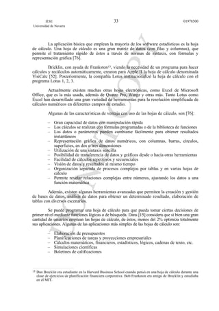La aplicación básica que emplean la mayoría de los software estadísticos es la hoja
de cálculo. Una hoja de cálculo es una gran matriz de datos (con filas y columnas), que
permite el tratamiento rápido de éstos a través de normas de sintaxis, con fórmulas y
representación gráfica [76].
Bricklin, con ayuda de Frankston13, viendo la necesidad de un programa para hacer
cálculos y recálculos automáticamente, crearon para Apple II la hoja de cálculo denominada
VisiCalc [52]. Posteriormente, la compañía Lotus institucionalizó la hoja de cálculo con el
programa Lotus 1, 2, 3.
Actualmente existen muchas otras hojas electrónicas, como Excel de Microsoft
Office, que es la más usada, además de Quatro Pro, Wingz y otras más. Tanto Lotus como
Excel han desarrollado una gran variedad de herramientas para la resolución simplificada de
cálculos numéricos en diferentes campos de estudio.
Algunas de las características de ventaja con uso de las hojas de cálculo, son [76]:
– Gran capacidad de datos con manipulación rápida
– Los cálculos se realizan con fórmulas programadas o de la biblioteca de funciones
– Los datos o parámetros pueden cambiarse fácilmente para obtener resultados
instantáneos
– Representación gráfica de datos numéricos, con columnas, barras, círculos,
superficies, en dos o tres dimensiones
– Utilización de una sintaxis sencilla
– Posibilidad de transferencia de datos y gráficos desde o hacia otras herramientas
– Facilidad de cálculos repetitivos y secuenciales
– Visión de datos y resultados al mismo tiempo
– Organización separada de procesos complejos por tablas y en varias hojas de
cálculo
– Permite revelar relaciones complejas entre números, ajustando los datos a una
función matemática
Además, existen algunas herramientas avanzadas que permiten la creación y gestión
de bases de datos, análisis de datos para obtener un determinado resultado, elaboración de
tablas con diversos escenarios.
Se puede programar una hoja de cálculo para que pueda tomar ciertas decisiones de
primer nivel mediante funciones lógicas o de búsqueda. Dans [15] considera que si bien una gran
cantidad de usuarios emplean las hojas de cálculo, de éstos, menos del 2% optimiza totalmente
sus aplicaciones. Algunas de las aplicaciones más simples de las hojas de cálculo son:
– Elaboración de presupuestos
– Planificaciones de tareas y proyecciones empresariales
– Cálculos matemáticos, financieros, estadísticos, lógicos, cadenas de texto, etc.
– Simulaciones científicas
– Boletines de calificaciones
IESE
Universidad de Navarra
0197850033
13 Dan Brecklin era estudiante en la Harvard Business School cuando pensó en una hoja de cálculo durante una
clase de ejercicios de planificación financiera corporativa. Bob Frankston era amigo de Brecklin y estudiaba
en el MIT.
 