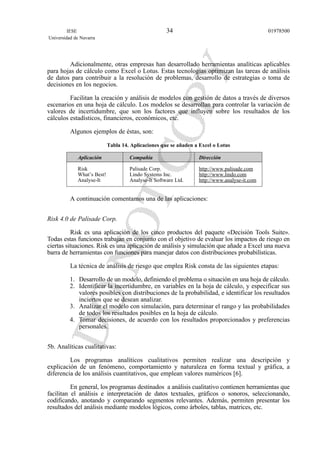 Adicionalmente, otras empresas han desarrollado herramientas analíticas aplicables
para hojas de cálculo como Excel o Lotus. Estas tecnologías optimizan las tareas de análisis
de datos para contribuir a la resolución de problemas, desarrollo de estrategias o toma de
decisiones en los negocios.
Facilitan la creación y análisis de modelos con gestión de datos a través de diversos
escenarios en una hoja de cálculo. Los modelos se desarrollan para controlar la variación de
valores de incertidumbre, que son los factores que influyen sobre los resultados de los
cálculos estadísticos, financieros, económicos, etc.
Algunos ejemplos de éstas, son:
Tabla 14. Aplicaciones que se añaden a Excel o Lotus
Aplicación Compañía Dirección
Risk Palisade Corp. http://www.palisade.com
What’s Best! Lindo Systems Inc. http://www.lindo.com
Analyse-It Analyse-It Software Ltd. http://www.analyse-it.com
A continuación comentamos una de las aplicaciones:
Risk 4.0 de Palisade Corp.
Risk es una aplicación de los cinco productos del paquete «Decisión Tools Suite».
Todas estas funciones trabajan en conjunto con el objetivo de evaluar los impactos de riesgo en
ciertas situaciones. Risk es una aplicación de análisis y simulación que añade a Excel una nueva
barra de herramientas con funciones para manejar datos con distribuciones probabilísticas.
La técnica de análisis de riesgo que emplea Risk consta de las siguientes etapas:
1. Desarrollo de un modelo, definiendo el problema o situación en una hoja de cálculo.
2. Identificar la incertidumbre, en variables en la hoja de cálculo, y especificar sus
valores posibles con distribuciones de la probabilidad, e identificar los resultados
inciertos que se desean analizar.
3. Analizar el modelo con simulación, para determinar el rango y las probabilidades
de todos los resultados posibles en la hoja de cálculo.
4. Tomar decisiones, de acuerdo con los resultados proporcionados y preferencias
personales.
5b. Analíticas cualitativas:
Los programas analíticos cualitativos permiten realizar una descripción y
explicación de un fenómeno, comportamiento y naturaleza en forma textual y gráfica, a
diferencia de los análisis cuantitativos, que emplean valores numéricos [6].
En general, los programas destinados a análisis cualitativo contienen herramientas que
facilitan el análisis e interpretación de datos textuales, gráficos o sonoros, seleccionando,
codificando, anotando y comparando segmentos relevantes. Además, permiten presentar los
resultados del análisis mediante modelos lógicos, como árboles, tablas, matrices, etc.
IESE
Universidad de Navarra
0197850034
 