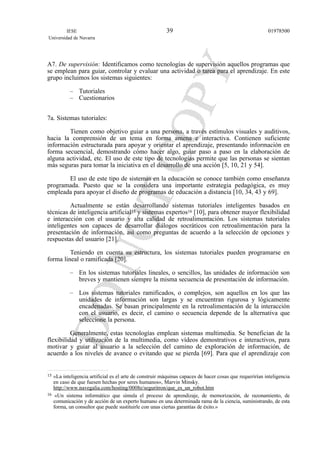 A7. De supervisión: Identificamos como tecnologías de supervisión aquellos programas que
se emplean para guiar, controlar y evaluar una actividad o tarea para el aprendizaje. En este
grupo incluimos los sistemas siguientes:
– Tutoriales
– Cuestionarios
7a. Sistemas tutoriales:
Tienen como objetivo guiar a una persona, a través estímulos visuales y auditivos,
hacia la comprensión de un tema en forma amena e interactiva. Contienen suficiente
información estructurada para apoyar y orientar el aprendizaje, presentando información en
forma secuencial, demostrando cómo hacer algo, guiar paso a paso en la elaboración de
alguna actividad, etc. El uso de este tipo de tecnologías permite que las personas se sientan
más seguras para tomar la iniciativa en el desarrollo de una acción [5, 10, 21 y 54].
El uso de este tipo de sistemas en la educación se conoce también como enseñanza
programada. Puesto que se la considera una importante estrategia pedagógica, es muy
empleada para apoyar el diseño de programas de educación a distancia [10, 34, 43 y 69].
Actualmente se están desarrollando sistemas tutoriales inteligentes basados en
técnicas de inteligencia artificial15 y sistemas expertos16 [10], para obtener mayor flexibilidad
e interacción con el usuario y alta calidad de retroalimentación. Los sistemas tutoriales
inteligentes son capaces de desarrollar diálogos socráticos con retroalimentación para la
presentación de información, así como preguntas de acuerdo a la selección de opciones y
respuestas del usuario [21].
Teniendo en cuenta su estructura, los sistemas tutoriales pueden programarse en
forma lineal o ramificada [20].
– En los sistemas tutoriales lineales, o sencillos, las unidades de información son
breves y mantienen siempre la misma secuencia de presentación de información.
– Los sistemas tutoriales ramificados, o complejos, son aquellos en los que las
unidades de información son largas y se encuentran rigurosa y lógicamente
encadenadas. Se basan principalmente en la retroalimentación de la interacción
con el usuario, es decir, el camino o secuencia depende de la alternativa que
seleccione la persona.
Generalmente, estas tecnologías emplean sistemas multimedia. Se benefician de la
flexibilidad y utilización de la multimedia, como vídeos demostrativos e interactivos, para
motivar y guiar al usuario a la selección del camino de exploración de información, de
acuerdo a los niveles de avance o evitando que se pierda [69]. Para que el aprendizaje con
IESE
Universidad de Navarra
0197850039
15 «La inteligencia artificial es el arte de construir máquinas capaces de hacer cosas que requerirían inteligencia
en caso de que fuesen hechas por seres humanos», Marvin Minsky.
http://www.navegalia.com/hosting/0008e/seguritron/que_es_un_robot.htm
16 «Un sistema informático que simula el proceso de aprendizaje, de memorización, de razonamiento, de
comunicación y de acción de un experto humano en una determinada rama de la ciencia, suministrando, de esta
forma, un consultor que puede sustituirle con unas ciertas garantías de éxito.»
 