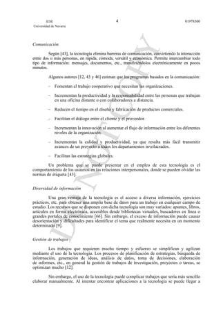 Comunicación
Según [43], la tecnología elimina barreras de comunicación, convirtiendo la interacción
entre dos o más personas, en rápida, cómoda, versátil y económica. Permite intercambiar todo
tipo de información: mensajes, documentos, etc., transfiriéndolos electrónicamente en pocos
minutos.
Algunos autores [12, 43 y 46] estiman que los programas basados en la comunicación:
– Fomentan el trabajo cooperativo que necesitan las organizaciones.
– Incrementan la productividad y la responsabilidad entre las personas que trabajan
en una oficina distante o con colaboradores a distancia.
– Reducen el tiempo en el diseño y fabricación de productos comerciales.
– Facilitan el diálogo entre el cliente y el proveedor.
– Incrementan la innovación al aumentar el flujo de información entre los diferentes
niveles de la organización.
– Incrementan la calidad y productividad, ya que resulta más fácil transmitir
avances de un proyecto a todos los departamentos involucrados.
– Facilitan las estrategias globales.
Un problema que se puede presentar en el empleo de esta tecnología es el
comportamiento de los usuarios en las relaciones interpersonales, donde se pueden olvidar las
normas de etiqueta [43].
Diversidad de información
Una gran ventaja de la tecnología es el acceso a diversa información, ejercicios
prácticos, etc. para obtener una amplia base de datos para un trabajo en cualquier campo de
estudio. Los recursos que se disponen con dicha tecnología son muy variados: apuntes, libros,
artículos en forma electrónica, accesibles desde bibliotecas virtuales, buscadores en línea o
grandes portales de conocimiento [66]. Sin embargo, el exceso de información puede causar
desorientación y dificultades para identificar el tema que realmente necesita en un momento
determinado [9].
Gestión de trabajos
Los trabajos que requieren mucho tiempo y esfuerzo se simplifican y agilizan
mediante el uso de la tecnología. Los procesos de planificación de estrategias, búsqueda de
información, generación de ideas, análisis de datos, toma de decisiones, elaboración
de informes, etc., en general la gestión de trabajos de investigación, proyectos o tareas, se
optimizan mucho [12].
Sin embargo, el uso de la tecnología puede complicar trabajos que sería más sencillo
elaborar manualmente. Al intentar encontrar aplicaciones a la tecnología se puede llegar a
IESE
Universidad de Navarra
019785004
 