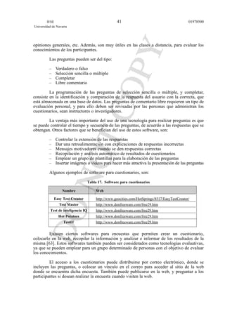 opiniones generales, etc. Además, son muy útiles en las clases a distancia, para evaluar los
conocimientos de los participantes.
Las preguntas pueden ser del tipo:
– Verdadero o falso
– Selección sencilla o múltiple
– Completar
– Libre comentario
La programación de las preguntas de selección sencilla o múltiple, y completar,
consiste en la identificación y comparación de la respuesta del usuario con la correcta, que
está almacenada en una base de datos. Las preguntas de comentario libre requieren un tipo de
evaluación personal, y para ello deben ser revisadas por las personas que administran los
cuestionarios, sean instructores o investigadores.
La ventaja más importante del uso de una tecnología para realizar preguntas es que
se puede controlar el tiempo y secuencia de las preguntas, de acuerdo a las respuestas que se
obtengan. Otros factores que se benefician del uso de estos software, son:
– Controlar la extensión de las respuestas
– Dar una retroalimentación con explicaciones de respuestas incorrectas
– Mensajes motivadores cuando se den respuestas correctas
– Recopilación y análisis automático de resultados de cuestionarios
– Emplear un grupo de plantillas para la elaboración de las preguntas
– Insertar imágenes o vídeos para hacer más atractiva la presentación de las preguntas
Algunos ejemplos de software para cuestionarios, son:
Tabla 17. Software para cuestionarios
Nombre Web
Easy Test Creator http://www.geocities.com/HotSprings/8517/EasyTestCreator/
Test Master http://www.donfreeware.com/free29.htm
Test de inteligencia IQ http://www.donfreeware.com/free29.htm
Hot Potatoes http://www.donfreeware.com/free29.htm
TestIT http://www.donfreeware.com/free29.htm
Existen ciertos softwares para encuestas que permiten crear un cuestionario,
colocarlo en la web, recopilar la información y analizar e informar de los resultados de la
misma [63]. Estos softwares también pueden ser considerados como tecnologías evaluativas,
ya que se pueden emplear para un grupo determinado de personas con el objetivo de evaluar
los conocimientos.
El acceso a los cuestionarios puede distribuirse por correo electrónico, donde se
incluyen las preguntas, o colocar un vínculo en el correo para acceder al sitio de la web
donde se encuentra dicha encuesta. También puede publicarse en la web, y preguntar a los
participantes si desean realizar la encuesta cuando visiten la web.
IESE
Universidad de Navarra
0197850041
 