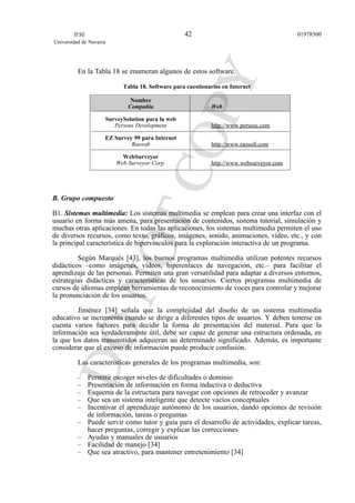 En la Tabla 18 se enumeran algunos de estos software.
Tabla 18. Software para cuestionarios en Internet
Nombre
Compañía Web
SurveySolution para la web
Perseus Development http://www.perseus.com
EZ Survey 99 para Internet
Raosoft http://www.raosoft.com
WebSurveyor
Web Surveyor Corp. http://www.websurveyor.com
B. Grupo compuesto
B1. Sistemas multimedia: Los sistemas multimedia se emplean para crear una interfaz con el
usuario en forma más amena, para presentación de contenidos, sistema tutorial, simulación y
muchas otras aplicaciones. En todas las aplicaciones, los sistemas multimedia permiten el uso
de diversos recursos, como texto, gráficos, imágenes, sonido, animaciones, vídeo, etc., y con
la principal característica de hipervínculos para la exploración interactiva de un programa.
Según Marqués [43], los buenos programas multimedia utilizan potentes recursos
didácticos –como imágenes, vídeos, hiperenlaces de navegación, etc.– para facilitar el
aprendizaje de las personas. Permiten una gran versatilidad para adaptar a diversos entornos,
estrategias didácticas y características de los usuarios. Ciertos programas multimedia de
cursos de idiomas emplean herramientas de reconocimiento de voces para controlar y mejorar
la pronunciación de los usuarios.
Jiménez [34] señala que la complejidad del diseño de un sistema multimedia
educativo se incrementa cuando se dirige a diferentes tipos de usuarios. Y deben tenerse en
cuenta varios factores para decidir la forma de presentación del material. Para que la
información sea verdaderamente útil, debe ser capaz de generar una estructura ordenada, en
la que los datos transmitidos adquieran un determinado significado. Además, es importante
considerar que el exceso de información puede producir confusión.
Las características generales de los programas multimedia, son:
– Permitir escoger niveles de dificultades o dominio
– Presentación de información en forma inductiva o deductiva
– Esquema de la estructura para navegar con opciones de retroceder y avanzar
– Que sea un sistema inteligente que detecte vacíos conceptuales
– Incentivar el aprendizaje autónomo de los usuarios, dando opciones de revisión
de información, tareas o preguntas
– Puede servir como tutor y guía para el desarrollo de actividades, explicar tareas,
hacer preguntas, corregir y explicar las correcciones
– Ayudas y manuales de usuarios
– Facilidad de manejo [34]
– Que sea atractivo, para mantener entretenimiento [34]
IESE
Universidad de Navarra
0197850042
 