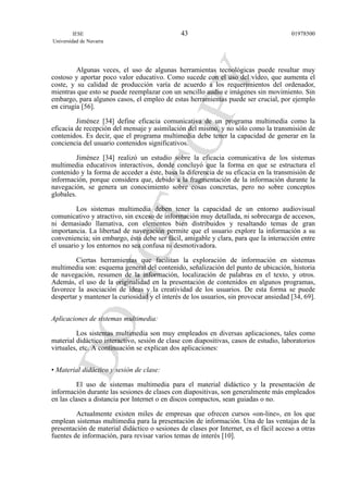 Algunas veces, el uso de algunas herramientas tecnológicas puede resultar muy
costoso y aportar poco valor educativo. Como sucede con el uso del vídeo, que aumenta el
coste, y su calidad de producción varía de acuerdo a los requerimientos del ordenador,
mientras que esto se puede reemplazar con un sencillo audio e imágenes sin movimiento. Sin
embargo, para algunos casos, el empleo de estas herramientas puede ser crucial, por ejemplo
en cirugía [56].
Jiménez [34] define eficacia comunicativa de un programa multimedia como la
eficacia de recepción del mensaje y asimilación del mismo, y no sólo como la transmisión de
contenidos. Es decir, que el programa multimedia debe tener la capacidad de generar en la
conciencia del usuario contenidos significativos.
Jiménez [34] realizó un estudio sobre la eficacia comunicativa de los sistemas
multimedia educativos interactivos, donde concluyó que la forma en que se estructura el
contenido y la forma de acceder a éste, basa la diferencia de su eficacia en la transmisión de
información, porque considera que, debido a la fragmentación de la información durante la
navegación, se genera un conocimiento sobre cosas concretas, pero no sobre conceptos
globales.
Los sistemas multimedia deben tener la capacidad de un entorno audiovisual
comunicativo y atractivo, sin exceso de información muy detallada, ni sobrecarga de accesos,
ni demasiado llamativa, con elementos bien distribuidos y resaltando temas de gran
importancia. La libertad de navegación permite que el usuario explore la información a su
conveniencia; sin embargo, ésta debe ser fácil, amigable y clara, para que la interacción entre
el usuario y los entornos no sea confusa ni desmotivadora.
Ciertas herramientas que facilitan la exploración de información en sistemas
multimedia son: esquema general del contenido, señalización del punto de ubicación, historia
de navegación, resumen de la información, localización de palabras en el texto, y otros.
Además, el uso de la originalidad en la presentación de contenidos en algunos programas,
favorece la asociación de ideas y la creatividad de los usuarios. De esta forma se puede
despertar y mantener la curiosidad y el interés de los usuarios, sin provocar ansiedad [34, 69].
Aplicaciones de sistemas multimedia:
Los sistemas multimedia son muy empleados en diversas aplicaciones, tales como
material didáctico interactivo, sesión de clase con diapositivas, casos de estudio, laboratorios
virtuales, etc. A continuación se explican dos aplicaciones:
• Material didáctico y sesión de clase:
El uso de sistemas multimedia para el material didáctico y la presentación de
información durante las sesiones de clases con diapositivas, son generalmente más empleados
en las clases a distancia por Internet o en discos compactos, sean guiadas o no.
Actualmente existen miles de empresas que ofrecen cursos «on-line», en los que
emplean sistemas multimedia para la presentación de información. Una de las ventajas de la
presentación de material didáctico o sesiones de clases por Internet, es el fácil acceso a otras
fuentes de información, para revisar varios temas de interés [10].
IESE
Universidad de Navarra
0197850043
 