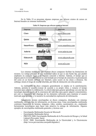 En la Tabla 19 se presentan algunas empresas que ofrecen cientos de cursos en
Internet basados en sistemas multimedia.
Tabla 19. Empresas que ofrecen cursos en Internet
Empresas Dirección
Cisco www.cisco.com
Quisic www.quisic.com
SmartForce www.smartforce.com
Aulavia www.aulavia.com
Educaweb www.educaweb.com
M2S www.m2s.com
Los sistemas multimedia que emplean discos compactos facilitan las limitaciones de
recursos. La ventaja principal de esta modalidad radica en que es una fuente fija, que pueden
emplearse en cualquier lugar y no requiere conexión a Internet. Además, el tiempo que se
dispone para la revisión del material no está limitado por el tiempo de conexión o la presentación
del curso en un horario definido (en Internet), como ocurre en las clases a distancia. Sin
embargo, tienen el riesgo de resultar aburridas, por falta de interacción con otras personas.
La multimedia en disco compacto generalmente se emplea en la autoformación.
Además, permite al usuario avanzar de acuerdo a su propio ritmo, y tomarse el tiempo
necesario para asimilar la información. La efectividad para generar aprendizaje con este tipo de
tecnología depende mucho de la conciencia del individuo para querer adquirir conocimientos;
por esto es importante que disponga de los elementos suficientes para mantener al usuario
motivado para aprender, y le incentive la curiosidad de exploración de información.
Actualmente existen enciclopedias en discos compactos, diseñadas con sistemas
multimedia, con todo tipo de información, en diversas áreas. Estas enciclopedias multimedia
contienen fragmentos de lecturas, imágenes, vídeo, sonidos, cuestionarios, etc., empleando
herramientas tecnológicas para hacer más atractiva la entrega de información. Algunos
ejemplos de enciclopedias multimedia generales y técnicas son:
– Enciclopedia Multimedia Encarta de Microsoft
– Enciclopedia Multimedia Salvat
– PREVEN 2000: Enciclopedia Multimedia de la Prevención de Riesgos y la Salud
Laboral (Proveedor: Itaca)
– ELEC 2000: Enciclopedia Multimedia de la Electricidad y la Electrotecnia
(http://www.prevenciona.com/publi/digitales/)
IESE
Universidad de Navarra
0197850044
 