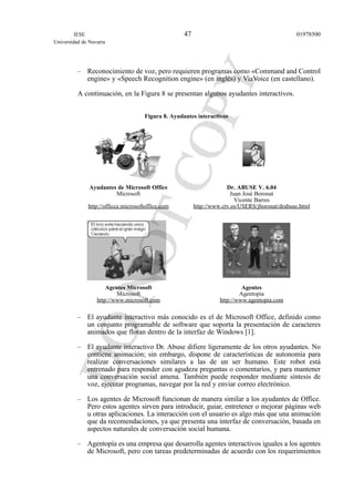 – Reconocimiento de voz, pero requieren programas como «Command and Control
engine» y «Speech Recognition engine» (en inglés) y ViaVoice (en castellano).
A continuación, en la Figura 8 se presentan algunos ayudantes interactivos.
Figura 8. Ayudantes interactivos
Ayudantes de Microsoft Office Dr. ABUSE V. 6.04
Microsoft Juan José Boronat
Vicente Barres
http://officce.microsoftoffice.com http://www.ctv.es/USERS/jboronat/drabuse.html
Agentes Microsoft Agentes
Microsoft Agentopia
http://www.microsoft.com http://www.agentopia.com
– El ayudante interactivo más conocido es el de Microsoft Office, definido como
un conjunto programable de software que soporta la presentación de caracteres
animados que flotan dentro de la interfaz de Windows [1].
– El ayudante interactivo Dr. Abuse difiere ligeramente de los otros ayudantes. No
contiene animación; sin embargo, dispone de características de autonomía para
realizar conversaciones similares a las de un ser humano. Este robot está
entrenado para responder con agudeza preguntas o comentarios, y para mantener
una conversación social amena. También puede responder mediante síntesis de
voz, ejecutar programas, navegar por la red y enviar correo electrónico.
– Los agentes de Microsoft funcionan de manera similar a los ayudantes de Office.
Pero estos agentes sirven para introducir, guiar, entretener o mejorar páginas web
u otras aplicaciones. La interacción con el usuario es algo más que una animación
que da recomendaciones, ya que presenta una interfaz de conversación, basada en
aspectos naturales de conversación social humana.
– Agentopía es una empresa que desarrolla agentes interactivos iguales a los agentes
de Microsoft, pero con tareas predeterminadas de acuerdo con los requerimientos
IESE
Universidad de Navarra
0197850047
 