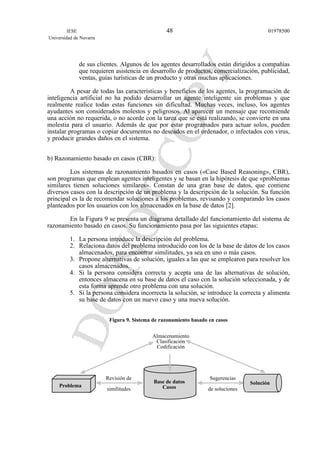 de sus clientes. Algunos de los agentes desarrollados están dirigidos a compañías
que requieren asistencia en desarrollo de productos, comercialización, publicidad,
ventas, guías turísticas de un producto y otras muchas aplicaciones.
A pesar de todas las características y beneficios de los agentes, la programación de
inteligencia artificial no ha podido desarrollar un agente inteligente sin problemas y que
realmente realice todas estas funciones sin dificultad. Muchas veces, incluso, los agentes
ayudantes son considerados molestos y peligrosos. Al aparecer un mensaje que recomiende
una acción no requerida, o no acorde con la tarea que se está realizando, se convierte en una
molestia para el usuario. Además de que por estar programados para actuar solos, pueden
instalar programas o copiar documentos no deseados en el ordenador, o infectados con virus,
y producir grandes daños en el sistema.
b) Razonamiento basado en casos (CBR):
Los sistemas de razonamiento basados en casos («Case Based Reasoning», CBR),
son programas que emplean agentes inteligentes y se basan en la hipótesis de que «problemas
similares tienen soluciones similares». Constan de una gran base de datos, que contiene
diversos casos con la descripción de un problema y la descripción de la solución. Su función
principal es la de recomendar soluciones a los problemas, revisando y comparando los casos
planteados por los usuarios con los almacenados en la base de datos [2].
En la Figura 9 se presenta un diagrama detallado del funcionamiento del sistema de
razonamiento basado en casos. Su funcionamiento pasa por las siguientes etapas:
1. La persona introduce la descripción del problema.
2. Relaciona datos del problema introducido con los de la base de datos de los casos
almacenados, para encontrar similitudes, ya sea en uno o más casos.
3. Propone alternativas de solución, iguales a las que se emplearon para resolver los
casos almacenados.
4. Si la persona considera correcta y acepta una de las alternativas de solución,
entonces almacena en su base de datos el caso con la solución seleccionada, y de
esta forma aprende otro problema con una solución.
5. Si la persona considera incorrecta la solución, se introduce la correcta y alimenta
su base de datos con un nuevo caso y una nueva solución.
Figura 9. Sistema de razonamiento basado en casos
IESE
Universidad de Navarra
0197850048
Problema
Base de datos
Casos
Solución
Sugerencias
de soluciones
Revisión de
similitudes
Almacenamiento
Clasificación
Codificación
 