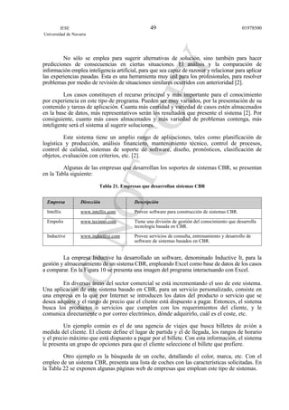 No sólo se emplea para sugerir alternativas de solución, sino también para hacer
predicciones de consecuencias en ciertas situaciones. El análisis y la comparación de
información emplea inteligencia artificial, para que sea capaz de razonar y relacionar para aplicar
las experiencias pasadas. Esta es una herramienta muy útil para los profesionales, para resolver
problemas por medio de revisión de situaciones similares ocurridos con anterioridad [2].
Los casos constituyen el recurso principal y más importante para el conocimiento
por experiencia en este tipo de programa. Pueden ser muy variados, por la presentación de su
contenido y tareas de aplicación. Cuanta más cantidad y variedad de casos estén almacenados
en la base de datos, más representativos serán los resultados que presente el sistema [2]. Por
consiguiente, cuanto más casos almacenados y más variedad de problemas contenga, más
inteligente será el sistema al sugerir soluciones.
Este sistema tiene un amplio rango de aplicaciones, tales como planificación de
logística y producción, análisis financiero, mantenimiento técnico, control de procesos,
control de calidad, sistemas de soporte de software, diseño, pronósticos, clasificación de
objetos, evaluación con criterios, etc. [2].
Algunas de las empresas que desarrollan los soportes de sistemas CBR, se presentan
en la Tabla siguiente:
Tabla 21. Empresas que desarrollan sistemas CBR
Empresa Dirección Descripción
Intellix www.intellix.com Provee software para construcción de sistemas CBR.
Empolis www.tecinno.com Tiene una división de gestión del conocimiento que desarrolla
tecnología basada en CBR.
Inductive www.inductive.com Provee servicios de consulta, entrenamiento y desarrollo de
software de sistemas basados en CBR.
La empresa Inductive ha desarrollado un software, denominado Inductive It, para la
gestión y almacenamiento de un sistema CBR, empleando Excel como base de datos de los casos
a comparar. En la Figura 10 se presenta una imagen del programa interactuando con Excel.
En diversas áreas del sector comercial se está incrementando el uso de este sistema.
Una aplicación de este sistema basado en CBR, para un servicio personalizado, consiste en
una empresa en la que por Internet se introducen los datos del producto o servicio que se
desea adquirir y el rango de precio que el cliente está dispuesto a pagar. Entonces, el sistema
busca los productos o servicios que cumplen con los requerimientos del cliente, y le
comunica directamente o por correo electrónico, dónde adquirirlo, cuál es el coste, etc.
Un ejemplo común es el de una agencia de viajes que busca billetes de avión a
medida del cliente. El cliente define el lugar de partida y el de llegada, los rangos de horario
y el precio máximo que está dispuesto a pagar por el billete. Con esta información, el sistema
le presenta un grupo de opciones para que el cliente seleccione el billete que prefiere.
Otro ejemplo es la búsqueda de un coche, detallando el color, marca, etc. Con el
empleo de un sistema CBR, presenta una lista de coches con las características solicitadas. En
la Tabla 22 se exponen algunas páginas web de empresas que emplean este tipo de sistemas.
IESE
Universidad de Navarra
0197850049
 