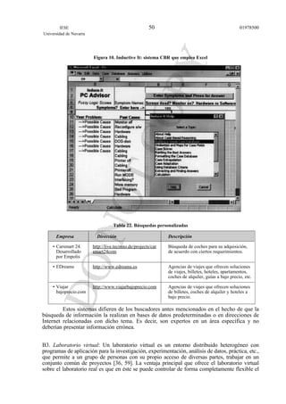 Figura 10. Inductive It: sistema CBR que emplea Excel
Tabla 22. Búsquedas personalizadas
Empresa Dirección Descripción
• Carsmart 24. http://live.tecinno.de/projects/car Búsqueda de coches para su adquisición,
Desarrollado smart24com de acuerdo con ciertos requerimientos.
por Empolis
• EDreams http://www.edreams.es Agencias de viajes que ofrecen soluciones
de viajes, billetes, hoteles, apartamentos,
coches de alquiler, guías a bajo precio, etc.
• Viajar http://www.viajarbajoprecio.com Agencias de viajes que ofrecen soluciones
bajoprecio.com de billetes, coches de alquiler y hoteles a
bajo precio.
Estos sistemas difieren de los buscadores antes mencionados en el hecho de que la
búsqueda de información la realizan en bases de datos predeterminadas o en direcciones de
Internet relacionadas con dicho tema. Es decir, son expertos en un área específica y no
deberían presentar información errónea.
B3. Laboratorio virtual: Un laboratorio virtual es un entorno distribuido heterogéneo con
programas de aplicación para la investigación, experimentación, análisis de datos, práctica, etc.,
que permite a un grupo de personas con su propio acceso de diversas partes, trabajar en un
conjunto común de proyectos [36, 59]. La ventaja principal que ofrece el laboratorio virtual
sobre el laboratorio real es que en éste se puede controlar de forma completamente flexible el
IESE
Universidad de Navarra
0197850050
 