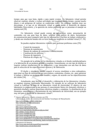 tiempo; para que vaya lento, rápido o para repetir eventos. Un laboratorio virtual permite
observar, explorar, simular y evaluar actividades que requieren mucho tiempo, cuestan mucho
dinero o son peligrosas de realizar en condiciones reales. Sin embargo, también tiene sus
desventajas, y es que en un laboratorio virtual se puede perder el desarrollo de algunas
habilidades físico-motriz, y la aparición de ciertos problemas que se presentan al manejar un
sistema real [59].
Un laboratorio virtual puede constar de aplicaciones como: presentación de
contenidos con una gran base de datos, software para análisis de datos, herramientas
de comunicación para compartir todo tipo de información y facilitar un trabajo colaborativo,
y desde una simulación basada sólo en texto hasta una inmersión en realidad virtual [17, 59].
Se pueden emplear laboratorios virtuales para gestionar problemas como [59]:
– Control de transporte
– Sistemas de manufactura
– Manejo de cadenas de suministro o abastecimiento
– Construcción de edificios
– Procesos de ingeniería
– Prácticas de cirugía, etc.
Un ejemplo de la utilidad de los laboratorios virtuales es el diseño multidisciplinario
y la fabricación de un producto grande y complejo. Generalmente, en este tipo de diseños se
requiere realizar simulaciones de los parámetros, y que interactúen con una base de datos
para la selección de las especificaciones técnicas y de fabricación.
El diseño y simulación pueden requerir el acceso simultáneo a otros ordenadores,
para tener un flujo de información por proveedores, contratistas, clientes, etc., para optimizar
el trabajo y fabricar un producto más rentable y seguro, de acuerdo con las especificaciones
del cliente [36].
Actualmente, para facilitar el desarrollo y elaboración de los laboratorios virtuales,
se emplean sistemas multimedia Macromedia. Un ejemplo de un software de laboratorio
virtual es LabElect. Se trata de un laboratorio virtual de electricidad. El objetivo de este
laboratorio es proporcionar a una persona el conocimiento básico de elementos eléctricos y
permitirle diseñar y realizar conexiones eléctricas simples y complejas. La distribución de los
elementos, características y herramientas de este laboratorio de electricidad, son un ejemplo
muy útil para el diseño de un laboratorio virtual18.
IESE
Universidad de Navarra
0197850051
18 Algunos laboratorios virtuales existentes son [59]:
Laboratorio de medios de comunicación del Instituto Tecnológico de Massachusetts:
http://www.jhu.edu/~virtlab/virtlab.html
http://suhep.phy.syr.edu/courses/java/
Laboratorios de Física:
http://www.explorescience.com
http://library.advanced.org/10170
http://www.mip.berkeley.edu/physics/physics.html
http://plabpc.csustan.edu/java/
http://www.visualphysics.com
http://jersey.uoregon.edu/vlab/
http://www.wuerzburg.de/mm-physic/java1.htm#physik
http://www.glenbrook.k12.il.us/gbssci/phys/mmedia/index.html#top
http://www.exploratorium.edu/learning_studio/cool/physics.html
Laboratorios de Química:
http://www-mae.ucsd.edu/research/herz/reactorlab/
http://modelscience.com/products.html
 
