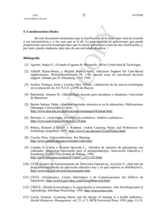 5. Consideraciones finales
De este documento destacamos que la clasificación de la tecnología varía de acuerdo
a sus características y a los usos que se le dé. La gran cantidad de aplicaciones que puede
proporcionar una sola tecnología hace que la misma pertenezca a más de una clasificación, y,
por tanto, pueda emplearse para más de una actividad educativa.
Bibliografía
[1] Aguirre, Sergio E., «Usando el agente de Microsoft», InFox Creatividad & Tecnología.
[2] Althoff, Klaus-Dieter, y Brigitte Bartsch-Spörl, «Decision Support for Case-Based
Applications», Wirtschftsinformatik 38, 1/96, special issue on case-based decision
support. Editado por D. Ehrenberg, 6-14, 1996.
[3] Arribas Verdugo, Jesús y Lourdes Biec Arbués, «Aplicación de las nuevas tecnologías
en la educación de A.C.N.E.E.», CPR de Huesca.
[4] Bartolomé, Antonio R., «Metodología docente para enseñanza a distancia», Universitat
de Barcelona.
[5] Barrón Salazar, Pablo, «Sistemas tutoriales interactivos en la educación», Publicaciones
Onteanqui, Universidad La Salle.
http://www.ulsa.edu.mx/publicaciones/onteanqui/b4/tema6.html
[6] Bermejo, J., «Arteología: investigación cualitativa. Análisis cualitativo».
http://www.uiah.fi/projects/metodi/270.htm
[7] Birkey, Richard y Joseph J. Rodman, «Adult Learning Styles and Preferences for
technology programs», 1995. http://www2.un.edu/nuri/11conf/birkey.html
[8] Cascón, Paco, Videoconferencia, Net Meeting.
http://www.pangea.org/pacoc/localret/video.htm
[9] Castaño G. Carlos y Rosario Quecedo L., «Diseños de entornos de aprendizaje con
ordenador: programas hipermedia para el autoaprendizaje», Innovación Educativa y
Enseñanza Virtual, Universidad de Málaga, 1998.
http://www.ieev.uma.es/edutec97/edu97_c3/2-3-07.html
[10] CETE (Centro de Entretenimiento de Televisión Educativa), «Lección 4: ¿Qué tipo de
programas multimedia de aplicación educativa hay y en qué soportes se distribuyen?»,
http://www.sep.gob.mx/cete/leccioncuatro.htm
[11] CICEI, «Groupware», Centro Informático y de Comunicaciones del Edificio de
Ingenierías. http://www4.gsi/video_conf/GroupWare/soft.html
[12] CRECE, «Donde la tecnología y la capacitación se encuentran», Alta Tecnología para el
Aprendizaje, Intelidata Processing, 1999. http://www.crece.com
[13] Currie, Graeme, «Learning theory and the design of training in a health authority»,
Health Manpower Management, vol. 21, nº 2, MCB University Press, 1995, págs. 13-19.
IESE
Universidad de Navarra
0197850052
 