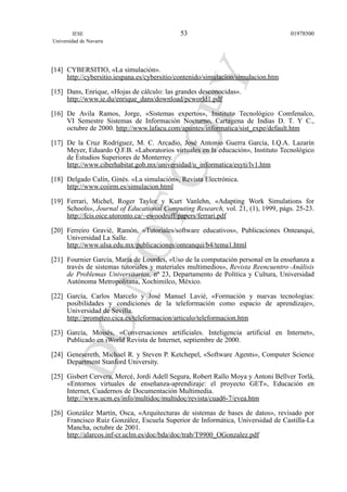 [14] CYBERSITIO, «La simulación».
http://cybersitio.iespana.es/cybersitio/contenido/simulacion/simulacion.htm
[15] Dans, Enrique, «Hojas de cálculo: las grandes desconocidas».
http://www.ie.du/enrique_dans/download/pcworld1.pdf
[16] De Avila Ramos, Jorge, «Sistemas expertos», Instituto Tecnológico Comfenalco,
VI Semestre Sistemas de Información Nocturno, Cartagena de Indias D. T. Y C.,
octubre de 2000. http://www.lafacu.com/apuntes/informatica/sist_expe/default.htm
[17] De la Cruz Rodríguez, M. C. Arcadio, José Antonio Guerra García, I.Q.A. Lazarín
Meyer, Eduardo Q.F.B. «Laboratorios virtuales en la educación», Instituto Tecnológico
de Estudios Superiores de Monterrey.
http://www.ciberhabitat.gob.mx/universidad/u_informatica/esyti/lv1.htm
[18] Delgado Calín, Ginés. «La simulación», Revista Electrónica.
http://www.coiirm.es/simulacion.html
[19] Ferrari, Michel, Roger Taylor y Kurt Vanlehn, «Adapting Work Simulations for
Schools», Journal of Educational Computing Research, vol. 21, (1), 1999, págs. 25-23.
http://fcis.oice.utoronto.ca/~ewoodruff/papers/ferrari.pdf
[20] Ferreiro Gravié, Ramón, «Tutoriales/software educativos», Publicaciones Onteanqui,
Universidad La Salle.
http://www.ulsa.edu.mx/publicaciones/onteanqui/b4/tema1.html
[21] Fournier García, María de Lourdes, «Uso de la computación personal en la enseñanza a
través de sistemas tutoriales y materiales multimedios», Revista Reencuentro–Análisis
de Problemas Universitarios, nº 23, Departamento de Política y Cultura, Universidad
Autónoma Metropolitana, Xochimilco, México.
[22] García, Carlos Marcelo y José Manuel Lavié, «Formación y nuevas tecnologías:
posibilidades y condiciones de la teleformación como espacio de aprendizaje»,
Universidad de Sevilla.
http://prometeo.cica.es/teleformacion/articulo/teleformacion.htm
[23] García, Moisés, «Conversaciones artificiales. Inteligencia artificial en Internet»,
Publicado en iWorld Revista de Internet, septiembre de 2000.
[24] Genesereth, Michael R. y Steven P. Ketchepel, «Software Agents», Computer Science
Department Stanford University.
[25] Gisbert Cervera, Mercé, Jordi Adell Segura, Robert Rallo Moya y Antoni Bellver Torlá,
«Entornos virtuales de enseñanza-aprendizaje: el proyecto GET», Educación en
Internet, Cuadernos de Documentación Multimedia.
http://www.ucm.es/info/multidoc/multidoc/revista/cuad6-7/evea.htm
[26] González Martín, Osca, «Arquitecturas de sistemas de bases de datos», revisado por
Francisco Ruiz González, Escuela Superior de Informática, Universidad de Castilla-La
Mancha, octubre de 2001.
http://alarcos.inf-cr.uclm.es/doc/bda/doc/trab/T9900_OGonzalez.pdf
IESE
Universidad de Navarra
0197850053
 