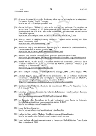 [27] Grup de Recerca d’Hipermedia distribuida, «Las nuevas tecnologías en la educación»,
Universitat Rovira i Virgili, Tarragona.
http://www.uib.es/depart/gte/grurehidi.html
[28] Guerra Rodríguez, Diódoro, «La educación tecnológica y su interacción con el sector
productivo», Academia, nº 10, julio-agosto de 1997, Instituto Politécnico Nacional.
Hemeroteca virtual ANUIES - Asociación Nacional de Universidades e Instituciones de
Educación Superior.
http://www.hemerodigital.unam.mx/ANUIES/ipn/academia/10/sec_3.htm
[29] Henkey, Harold, «Applying Learning Theory to Computer Based Training and Web-
Based Instruction», 1996
http://scis.nova.edu/~henkeh/story2.htm
[30] Hernández, Tony y Jesús Robledano, «Tecnologías de la información: correo electrónico»,
Universidad Carlos de Madrid, julio de 2000.
http://www.bib.uc3m.es/~jroble/documentac/correo2.htm
[31] Herrero, José Antonio, «Presentaciones gráficas», publicado en Pc-Actual.
http://www.quademsdigitals.net/articles/quadenrdigitals/quaderns14/q14presentaciones
[32] Ibáñez, Alvaro, «Cómo buscar y encontrar información en Internet», publicado en el
«Manual Formativo de ACTA (Asociación de Autores Científico-Técnicos)» y en
Internet, en ITP/Paraninfo e iWorld.
http://www.idg.es/iworl/especial/buscar.html
[33] IBM Mindspan Solutions, «E-learning Solutions Strategy», IBM, LOTUS, mayo de 2000.
[34] Jiménez Segura, Jesús, «La eficiencia comunicativa de los sistemas multimedia
educativos», informe de una investigación experimental, publicada en Multidoc,
Universidad Complutense de Madrid, noviembre de 1999.
http://www.ucm.es/info/multidoc/multidoc/revista/num8/jsegura.html
[35] Kumkemueller, Catherine, «Rediseño de negocios con TQM», PC Magazine, vol. 6,
nº 8, Ecuador/Perú.
[36] Labastida M., Omar, «Internet2: la evolución. Laboratorios virtuales», Smart Business,
marzo de 2001.
http://itq.edu.mx/alumnos/aisc/ARTICULOS/i2/Internet_2.htm
[37] La Bancaria, «Los buscadores en la red. Instructivo: cómo buscar en Internet»,
Sociedad de empleados de banco, Argentina, agosto de 1998.
http://www.bancaria.com.ar/buscador.htm
[38] Learn the Net, «Glosario»,
http://www.learnthenet.com/spanish/glossary/database.htm
[39] Liebowitz, Stan, «Major Markets: Word Processors and Spreadsheets».
http://www.utdalas.edu/~liebowit/book/wordprocessor/word.html
[40] Long, Melinda, «Technology questionable in classroom», Daily Collegian, Pennsylvania
State U, octubre de 2000.
IESE
Universidad de Navarra
0197850054
 