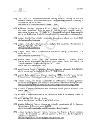 [41] Lord, David, «ICT supported multimedia learning materials: catering for individual
learner differences», School of Education and Professional Development, University of
Huddeersfield, agosto de 1998.
http://leeds.ac.uk/educol/documents/000000782.htm
[42] Maldonado Martínez, Angeles y Elena Fernández Sánchez, «Evaluación de los
principales “buscadores” desde un punto de vista documental: recogida, análisis y
recuperación de recursos», FESABID 98, VI Jornadas Españolas de Documentación.
http://www.florida-ni.es/~fesabid98/Comunicaciones/a_maldonado/A_Maldonado.htm
[43] Marqués Graells, Pere, «Diseño y evaluación de programas educativos», UAB, 1998.
http://dewey.uab.es/pmarques
[44] Marqués Graells, Pere, «Hacia un nuevo paradigma de la enseñanza», Departamento de
Pedagogía Aplicada, UAB, 2001.
http://dewey.uab.es/pmarques
[45] Marqués Graells, Pere, «Los espacios web multimedia: tipología y funciones», UAB,
octubre de 2000.
http://dewey.uab.es/pmarques
[46] Marrero Martín, Pionio, Mary Pino Mendoza González, y Antonio Manuel
Teixeira Martín, «Groupware: herramientas colaborativas», Centro Informático y de
Comunicaciones del Edificio de Ingeniería (CICEI), 1996.
http://www4.ulpgc.es/gsi/video_conf
[47] Martí Montesa, Jaume, «Procesadores de texto», Grupo de Informática de la SCMFiC.
http://www.cap-semfyc.com/Salinfor/Texto/INTRODUC.html
[48] Martínez Echevarría, Alvaro, «Manual práctico de HTML», Escuela Técnica Superior
de Ingenieros de Telecomunicación, Universidad Politécnica de Madrid, 1995.
[49] Martínez Núñez, Fco. Javier, «Conociendo los ordenadores: conceptos generales»,
aplicaciones más populares en el mundo de la informática, obtenido de Monografias.com.
http://www.monografias.com/trabajos/conociendocompu/conociendocompu.shtml
[50] Microsoft, «Compartir un libro con otros usuarios en la red», ayuda de Microsoft Excel,
versión 2000.
[51] Microsoft, «Compartir programas en una conferencia», ayuda de Net Meeting, versión 3.1.
[52] MIEXAMEN.COM, «Hoja de cálculo».
http://www.miexamen.com/Hoja%20de%20calculo.htm
[53] Montano Pellegrini, Andrés, «Sistema de profundo conocimiento del Dr. Deming»,
Administración de Procesos, agosto de 2001.
http://www.people.virginia.edu/~am2zb/cursos/prof_know/proc.htm
[54] Morales Velázquez, Cesáreo, Victoria Carmona, Sara Espíritu e Isauro González,
«Modelo de evaluación de software educativo», Dirección de Investigación y
Comunicación Educativas.
http://investigacion.ilce.edu.mx/dice/proyectos/proyectos.htm
IESE
Universidad de Navarra
0197850055
 