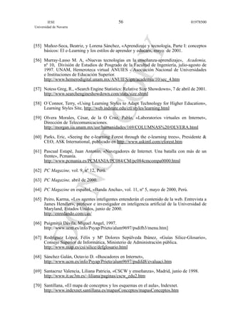 [55] Muñoz-Seca, Beatriz, y Lorena Sánchez, «Aprendizaje y tecnología, Parte I: conceptos
básicos: El e-Learning y los estilos de aprender y educar», mayo de 2001.
[56] Murray-Lasso M. A, «Nuevas tecnologías en la enseñanza-aprendizaje», Academia,
nº 10, División de Estudios de Posgrado de la Facultad de Ingeniería, julio-agosto de
1997. UNAM, Hemeroteca virtual ANUIES - Asociación Nacional de Universidades
e Instituciones de Educación Superior.
http://www.hemerodigital.unam.mx/ANUIES/ipn/academia/10/sec_4.htm
[57] Notess Greg, R., «Search Engine Statistics: Relative Size Showdown», 7 de abril de 2001.
http://www.searchengineshowdown.com/stats/size.shtml
[58] O´Connor, Terry, «Using Learning Styles to Adapt Technology for Higher Education»,
Learning Styles Site, http://web.indstate.edu/ctl/styles/learning.html
[59] Olvera Morales, César, de la O Cruz, Pablo, «Laboratorios virtuales en Internet«,
Dirección de Telecomunicaciones.
http://morgan.iia.unam.mx/usr/humanidades/169/COLUMNAS%20/OLVERA.html
[60] Parks, Eric, «Seeing the e-learning Forest through the e-learning trees», Presidente &
CEO, ASK International, publicado en http://www.askintl.com/eforest.htm
[61] Pascual Estapé, Juan Antonio, «Navegadores de Internet. Una batalla con más de un
frente», Pcmanía.
http://www.pcmania.es/PCMANIA/PC084/CM/pc084cmcompa0000.html
[62] PC Magazine, vol. 9, nº 12, Perú.
[63] PC Magazine, abril de 2000.
[64] PC Magazine en español, «Banda Ancha», vol. 11, nº 5, mayo de 2000, Perú.
[65] Peiro, Karma, «Los agentes inteligentes entenderán el contenido de la web. Entrevista a
James Hendler», profesor e investigador en inteligencia artificial de la Universidad de
Maryland, Estados Unidos, junio de 2000.
http://enredando.com/cas/
[66] Puigmitjà Dávila, Miguel Angel, 1997.
http://www.ucm.es/info/Psyap/Prieto/alum9697/psdifb3/menu.htm]
[67] Rodríguez López, Félix y Mª Dolores Sepúlveda Ibánez, «Guías Silice-Glosario»,
Consejo Superior de Informática, Ministerio de Administración pública.
http://www.map.es/csi/silice/defglosario.html
[68] Sánchez Galán, Octavio D. «Buscadores en Internet»,
http://www.ucm.es/info/Psyap/Prieto/alum9697/psdifd8/evaluaci.htm
[69] Santacruz Valencia, Liliana Patricia, «CSCW y enseñanza», Madrid, junio de 1998.
http://www.it.uc3m.es/~liliana/paginas/cscw_edu2.htm
[70] Santillana, «El mapa de conceptos y los esquemas en el aula», Indexnet.
http://www.indexnet.santillana.es/mapasConceptos/mapasConceptos.htm
IESE
Universidad de Navarra
0197850056
 