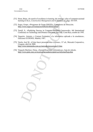 [71] Sloan, Brian, «In search of excellence in learning: the strategic value of computer-assisted
learning (CAL)», Construction Management and Economics, 13, págs. 435-439.
[72] Soges, Grupo, «Programas de Grupo SOGES», Consultores de Dirección.
http://www.soges.es/Formacion/SOGES/SOGES.html
[73] Terrell, S., «Predicting Success in Computer-Mediated Coursework», 6th International
Conference on Technology and Distance Education, San José, Costa Rica, octubre de 1995.
[74] Vaqueiro, Antonio, y Carmen Fernández, «La informática aplicada a la enseñanza»,
Ediciones EUDEMA, Madrid, 1987.
[75] Varela, José M., «Cómo hacer presentaciones exitosas», 11ª ed., Mercado Corporativo,
Uruguay, abril de 2000.
http://www.latinmedia.com.uy/mercado/proyectores11.htm
[76] Veiguela Martínez, Elena, «Ejemplificaciones informáticas», hoja de cálculo.
http://www.pntic.mec.es/recursos/secundaria/optativas/informat/hoja.htm
IESE
Universidad de Navarra
0197850057
 