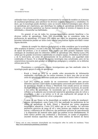 ordenador tiene el potencial de enriquecer enormemente la variedad de modelos en el proceso
de enseñanza/aprendizaje, para satisfacer los diversos usuarios, instructores y estudiantes. Es
decir, que la tecnología puede diseñarse como un recurso didáctico estratégico para ofrecer
un aprendizaje por experiencia, que identifique los estilos de aprendizaje preferidos de los
alumnos y les permita capitalizar sus fuerzas mientras reducen al mínimo el impacto de sus
debilidades, o desarrollar sus habilidades.
En general, el uso de todos los recursos tecnológicos permite beneficiar a los
diversos estilos de aprendizaje. Parks [60] recomienda que se consideren todas las
preferencias de aprendizaje. O´Connor [58] señala que todos los programas que permiten
presentar información pueden ser útiles como tutorías para realizar alguna actividad o tomar
alguna decisión.
Además de cumplir los objetivos pedagógicos, se debe considerar que la tecnología
debe acoplarse al alumno, y no éste a ella [74]. Del mismo modo, se debe adaptar a la manera
de operar del profesor, y no al contrario. Esto implica que debe permitir implantar varias
estrategias de enseñanza para los diferentes estilos de aprendizaje [56]. Murray-Lasso [56]
señala que las grandes inversiones concentradas en comprar equipo, olvidándose del software
y de la motivación, así como del entrenamiento de los profesores, con seguridad están
condenadas al fracaso. Si se dispone de algunas tecnologías muy actualizadas, pero sin las
características necesarias para generar un aprendizaje pedagógico y completo, no se deberían
utilizar para tal fin.
Presentamos a continuación algunas investigaciones que han analizado cómo la
tecnología puede apoyar el estilo de aprendizaje:
– Kwok y Jones en [41], en su estudio sobre presentación de información
multimedia, concluyen que los estilos extremos, es decir, muy alto en un solo
estilo de aprendizaje, necesitan ayuda para aumentar el interés sobre el material.
– Lord [41] explica un estudio de un «courseware» diseñado para proveer
diferentes opciones y actividades al participante conociendo previamente el estilo
de aprendizaje (basado en Honey y Mumford). Este estudio provee un sistema
diseñado para las diferentes reacciones ante una respuesta incorrecta, de acuerdo
a los estilos de aprendizaje. Se recomienda que a un individuo con estilo
reflexivo se le presente una revisión del material de aprendizaje antes de volver a
preguntarle, y que a un teórico se le dé una explicación del porqué de la
respuesta incorrecta antes de volver a preguntar.
– A pesar de que Honey no ha desarrollado un modelo de estilos de enseñanza5,
algunos investigadores, como Currie [13], han analizado las preferencias de los
estilos de aprendizaje de Kolb, Honey y Mumford por ciertos programas
tecnológicos educativos. Currie [13] indica que en sus estudios, los activistas
prefirieron ejercicios de juego de rol y otras técnicas que implican tareas muy
activas, a diferencia de los reflexivos, que prefirieron ejercicios de autovaloración
y la disposición del material sobre papel que podrían revisar detalladamente. El
estilo teórico prefirió una conferencia y discusiones; en cuanto al pragmático,
encontró técnicas específicas útiles, tales como análisis de factores de fuerza
IESE
Universidad de Navarra
019785006
5 Honey está en estos momentos desarrollando una investigación sobre los estilos de enseñanza. Véase
http://www.trainerstyles.peterhoney.com/home/
 
