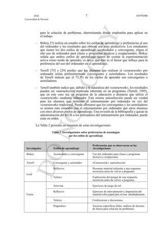 para la solución de problemas, determinando dónde emplearlas para aplicar en
el trabajo.
– Birkey [7] realiza un estudio sobre los estilos de aprendizaje y preferencias al uso
del ordenador y los resultados que obtiene son muy predictivos. Los estudiantes
que tienen los dos estilos de aprendizaje: acomodador y convergente, eligen el
alto uso de ordenador para clases y programas técnicos y ocupacionales. Birkey
señala que ambos estilos de aprendizaje tienen en común la experimentación
activa como modo de aprender, es decir, que éste es el factor que influye para la
preferencia del uso del ordenador en el aprendizaje.
– Terrell [73] y [29] predijo que los alumnos que realizan el «coursework» por
ordenador serían preferentemente convergentes y asimiladores. Los resultados
de Terrell indican que el 73,3% de los estilos de aprender son convergentes o
asimiladores.
– Terrell también indica que, debido a la naturaleza del «coursework», los resultados
pueden ser «autoselección explicada inherente en un programa» (Terrell, 1995),
que en este caso sea un programa de la educación a distancia que utiliza el
«coursework» mediante ordenador. Esta misma autoselección puede ser verdad
para los alumnos que terminan el entrenamiento por ordenador en vez del
«coursework» tradicional. Puede afirmarse que los convergentes y los asimiladores
se sienten más cómodos con el entrenamiento por ordenador que otros alumnos
con otros diversos estilos de aprendizaje. Una revisión de la bibliografía y quizás la
administración del KLSI a los utilizadores del entrenamiento por ordenador, puede
estar en orden.
La Tabla 2 presenta un resumen de estas investigaciones.
Tabla 2. Investigaciones sobre preferencias de tecnologías
por los estilos de aprendizaje
Preferencias que se observaron en las
Investigador Estilos de aprendizaje investigaciones
Birkey Acomodador y convergente Uso del ordenador para clases y programas
técnicos y ocupaciones.
Terrell Convergente y asimilador «Coursework»: autoselección.
Reflexivo Presentar material referente a una respuesta
incorrecta antes de volver a preguntar.
Lord
Teórico Explicación del porqué de una respuesta
incorrecta antes de volver a preguntar.
Activista Ejercicios de juego de rol.
Reflexivo Ejercicios de autovaloración y disposición del
Currie material sobre papel para revisar detalladamente.
Teórico Conferencias y discusiones.
Pragmático Técnicas específicas útiles: análisis de factores
de fuerza para solución de problemas.
IESE
Universidad de Navarra
019785007
 
