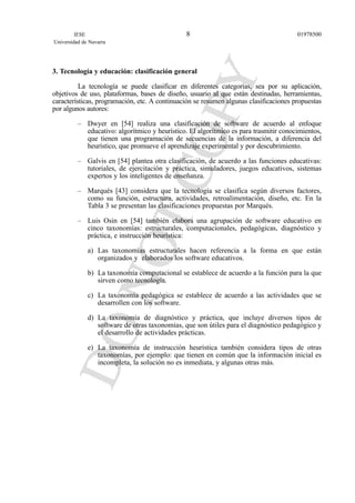 3. Tecnología y educación: clasificación general
La tecnología se puede clasificar en diferentes categorías, sea por su aplicación,
objetivos de uso, plataformas, bases de diseño, usuario al que están destinadas, herramientas,
características, programación, etc. A continuación se resumen algunas clasificaciones propuestas
por algunos autores:
– Dwyer en [54] realiza una clasificación de software de acuerdo al enfoque
educativo: algorítmico y heurístico. El algorítmico es para trasmitir conocimientos,
que tienen una programación de secuencias de la información, a diferencia del
heurístico, que promueve el aprendizaje experimental y por descubrimiento.
– Galvis en [54] plantea otra clasificación, de acuerdo a las funciones educativas:
tutoriales, de ejercitación y práctica, simuladores, juegos educativos, sistemas
expertos y los inteligentes de enseñanza.
– Marqués [43] considera que la tecnología se clasifica según diversos factores,
como su función, estructura, actividades, retroalimentación, diseño, etc. En la
Tabla 3 se presentan las clasificaciones propuestas por Marqués.
– Luis Osin en [54] también elabora una agrupación de software educativo en
cinco taxonomías: estructurales, computacionales, pedagógicas, diagnóstico y
práctica, e instrucción heurística:
a) Las taxonomías estructurales hacen referencia a la forma en que están
organizados y elaborados los software educativos.
b) La taxonomía computacional se establece de acuerdo a la función para la que
sirven como tecnología.
c) La taxonomía pedagógica se establece de acuerdo a las actividades que se
desarrollen con los software.
d) La taxonomía de diagnóstico y práctica, que incluye diversos tipos de
software de otras taxonomías, que son útiles para el diagnóstico pedagógico y
el desarrollo de actividades prácticas.
e) La taxonomía de instrucción heurística también considera tipos de otras
taxonomías, por ejemplo: que tienen en común que la información inicial es
incompleta, la solución no es inmediata, y algunas otras más.
IESE
Universidad de Navarra
019785008
 