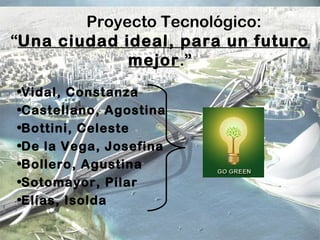 Proyecto Tecnológico:
“Una ciudad ideal, para un futuro
mejor.”
•Vidal, Constanza
•Castellano, Agostina
•Bottini, Celeste
•De la Vega, Josefina
•Bollero, Agustina
•Sotomayor, Pilar
•Elías, Isolda
 