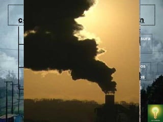 Por su consistencia, los
contaminantes se clasifican en
Los agentes sólidos :Están constituidos por la basura
en sus diversas presentaciones. Provoca la
Contaminación de suelo , agua y aire.
Los agentes líquidos : Incluyen las aguas negras,los
desechos industriales,y los derrames de petróleo ,
que dañan el agua de ríos , lagos , mares y océanos.
Los agentes gaseosos : incluyen la combustión del
petróleo (óxido de nitrógeno y azufre) y la quema
de combustibles como la gasolina (que libera
monóxido de carbono), la basura y los desechos
de plantas y animales.
 