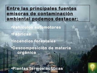 •Vehículos automotores
•Fábricas 
•Incendios forestales
•Descomposición de materia
orgánica
•Plantas termoeléctricas
Entre las principales fuentes
emisoras de contaminación
ambiental podemos destacar:
 