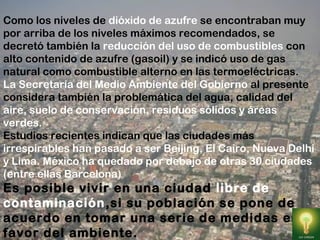 Como los niveles de dióxido de azufre se encontraban muy
por arriba de los niveles máximos recomendados, se
decretó también la reducción del uso de combustibles con
alto contenido de azufre (gasoil) y se indicó uso de gas
natural como combustible alterno en las termoeléctricas.
La Secretaría del Medio Ambiente del Gobierno al presente
considera también la problemática del agua, calidad del
aire, suelo de conservación, residuos sólidos y áreas
verdes.
Estudios recientes indican que las ciudades más
irrespirables han pasado a ser Beijing, El Cairo, Nueva Delhi
y Lima. México ha quedado por debajo de otras 30 ciudades
(entre ellas Barcelona)
Es posible vivir en una ciudad libre de
contaminación,si su población se pone de
acuerdo en tomar una serie de medidas en
favor del ambiente.
 