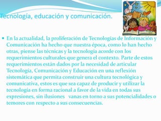 Tecnología, educación y comunicación.
 En la actualidad, la proliferación de Tecnologías de Información y
Comunicación ha hecho que nuestra época, como lo han hecho
otras, piense las técnicas y la tecnología acorde con los
requerimientos culturales que genera el contexto. Parte de estos
requerimientos están dados por la necesidad de articular
Tecnología, Comunicación y Educación en una reflexión
sistemática que permita construir una cultura tecnológica y
comunicativa, estos es que sea capaz de producir y utilizar la
tecnología en forma racional a favor de la vida en todas sus
expresiones, sin ilusiones vanas en torno a sus potencialidades o
temores con respecto a sus consecuencias.
 