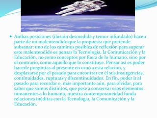  Ambas posiciones (ilusión desmedida y temor infundado) hacen
parte de un malentendido que la propuesta que pretende
subsanar: uno de los caminos posibles de reflexión para superar
este malentendido es pensar la Tecnología, la Comunicación y la
Educación, no como conceptos por fuera de lo humano, sino por
el contrario, como aquello que lo constituye. Pensar así es poder
hacerle preguntas al presente en ornó a esta relación, y
desplazarse por el pasado para encontrar en él sus insurgencias,
continuidades, rupturas y discontinuidades. En fin, poder ir al
pasado para recordar o, más importante aún, para olvidar, para
saber que somos distintos, que pese a conservar esos elementos
inmanentes a lo humano, nuestra contemporaneidad funda
relaciones inéditas con la Tecnología, la Comunicación y la
Educación.
 